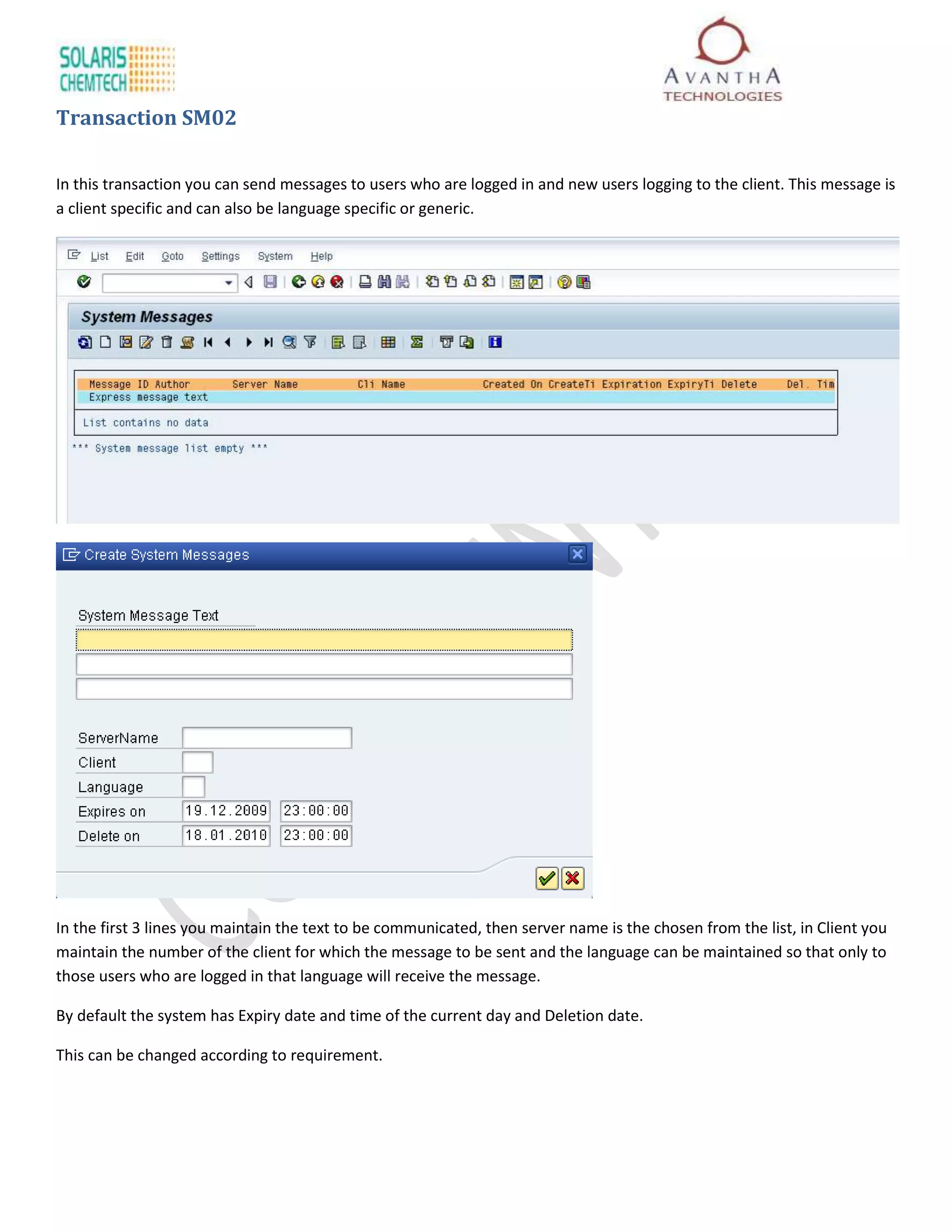 Transaction SM02

In this transaction you can send messages to users who are logged in and new users logging to the client. This message is
a client specific and can also be language specific or generic.




In the first 3 lines you maintain the text to be communicated, then server name is the chosen from the list, in Client you
maintain the number of the client for which the message to be sent and the language can be maintained so that only to
those users who are logged in that language will receive the message.

By default the system has Expiry date and time of the current day and Deletion date.

This can be changed according to requirement.
 