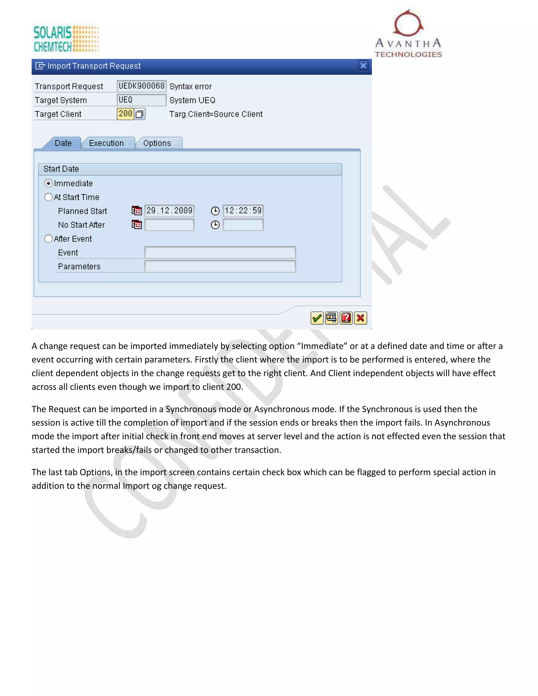 A change request can be imported immediately by selecting option “Immediate” or at a defined date and time or after a
event occurring with certain parameters. Firstly the client where the import is to be performed is entered, where the
client dependent objects in the change requests get to the right client. And Client independent objects will have effect
across all clients even though we import to client 200.

The Request can be imported in a Synchronous mode or Asynchronous mode. If the Synchronous is used then the
session is active till the completion of import and if the session ends or breaks then the import fails. In Asynchronous
mode the import after initial check in front end moves at server level and the action is not effected even the session that
started the import breaks/fails or changed to other transaction.

The last tab Options, in the import screen contains certain check box which can be flagged to perform special action in
addition to the normal Import og change request.
 