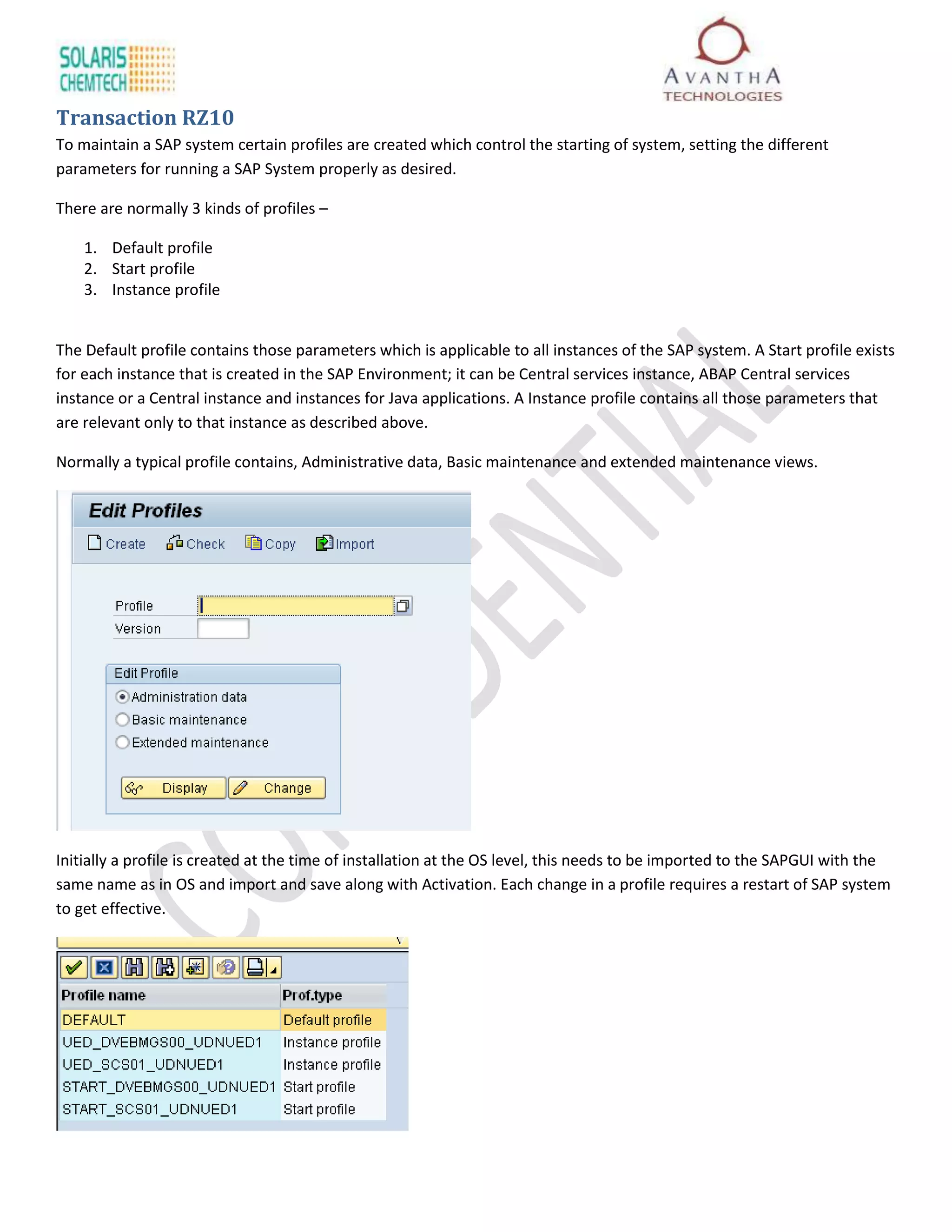 Transaction RZ10
To maintain a SAP system certain profiles are created which control the starting of system, setting the different
parameters for running a SAP System properly as desired.

There are normally 3 kinds of profiles –

    1. Default profile
    2. Start profile
    3. Instance profile


The Default profile contains those parameters which is applicable to all instances of the SAP system. A Start profile exists
for each instance that is created in the SAP Environment; it can be Central services instance, ABAP Central services
instance or a Central instance and instances for Java applications. A Instance profile contains all those parameters that
are relevant only to that instance as described above.

Normally a typical profile contains, Administrative data, Basic maintenance and extended maintenance views.




Initially a profile is created at the time of installation at the OS level, this needs to be imported to the SAPGUI with the
same name as in OS and import and save along with Activation. Each change in a profile requires a restart of SAP system
to get effective.
 