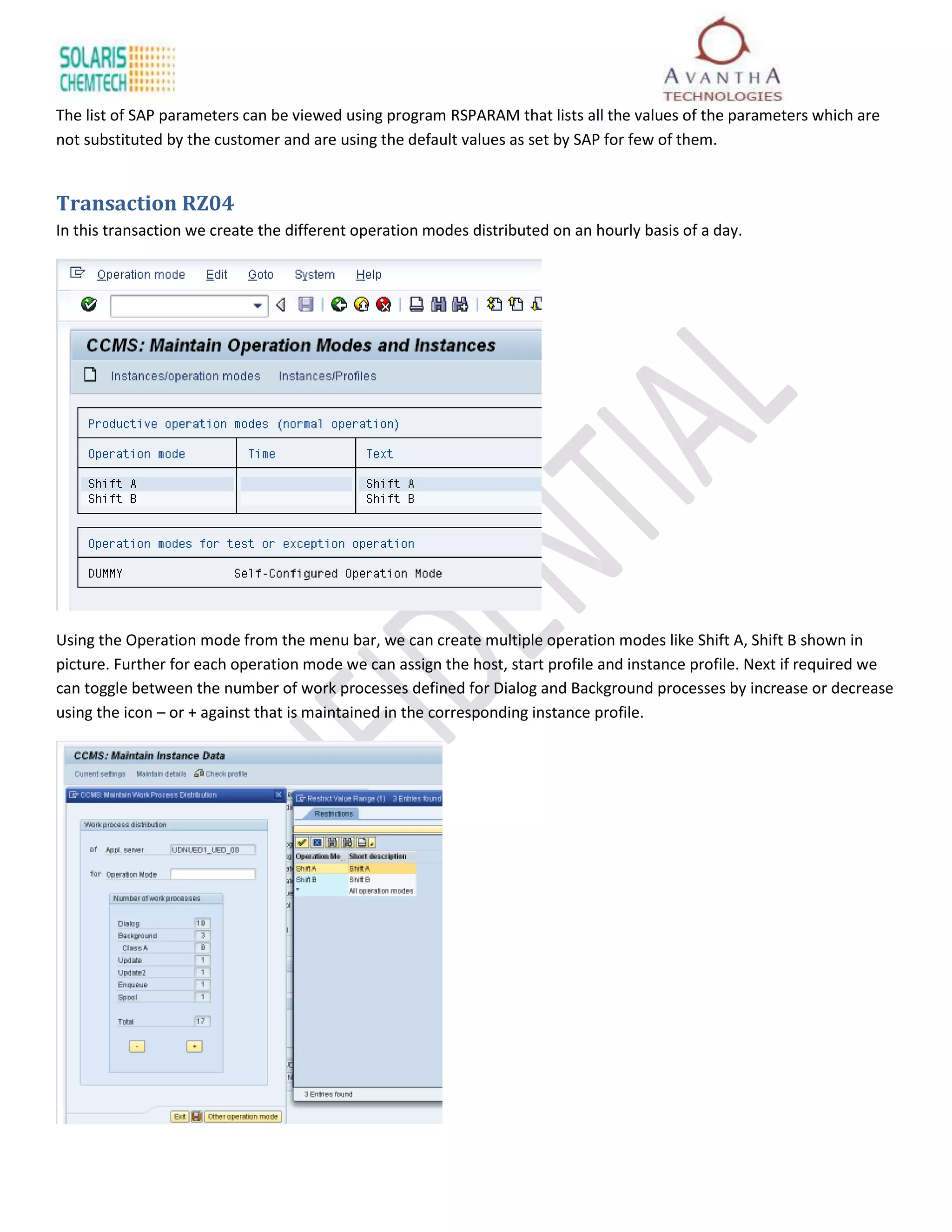 The list of SAP parameters can be viewed using program RSPARAM that lists all the values of the parameters which are
not substituted by the customer and are using the default values as set by SAP for few of them.


Transaction RZ04
In this transaction we create the different operation modes distributed on an hourly basis of a day.




Using the Operation mode from the menu bar, we can create multiple operation modes like Shift A, Shift B shown in
picture. Further for each operation mode we can assign the host, start profile and instance profile. Next if required we
can toggle between the number of work processes defined for Dialog and Background processes by increase or decrease
using the icon – or + against that is maintained in the corresponding instance profile.
 