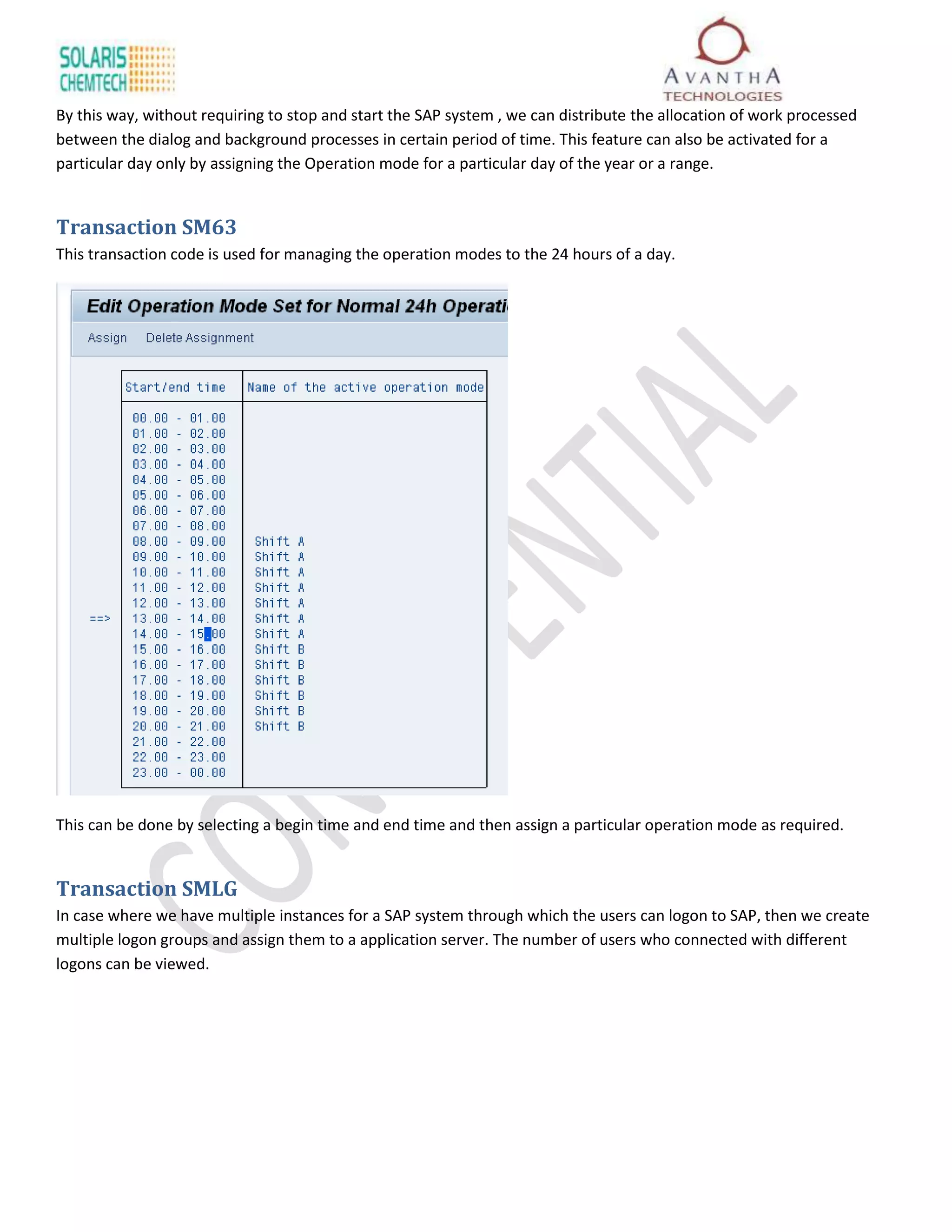 By this way, without requiring to stop and start the SAP system , we can distribute the allocation of work processed
between the dialog and background processes in certain period of time. This feature can also be activated for a
particular day only by assigning the Operation mode for a particular day of the year or a range.


Transaction SM63
This transaction code is used for managing the operation modes to the 24 hours of a day.




This can be done by selecting a begin time and end time and then assign a particular operation mode as required.


Transaction SMLG
In case where we have multiple instances for a SAP system through which the users can logon to SAP, then we create
multiple logon groups and assign them to a application server. The number of users who connected with different
logons can be viewed.
 