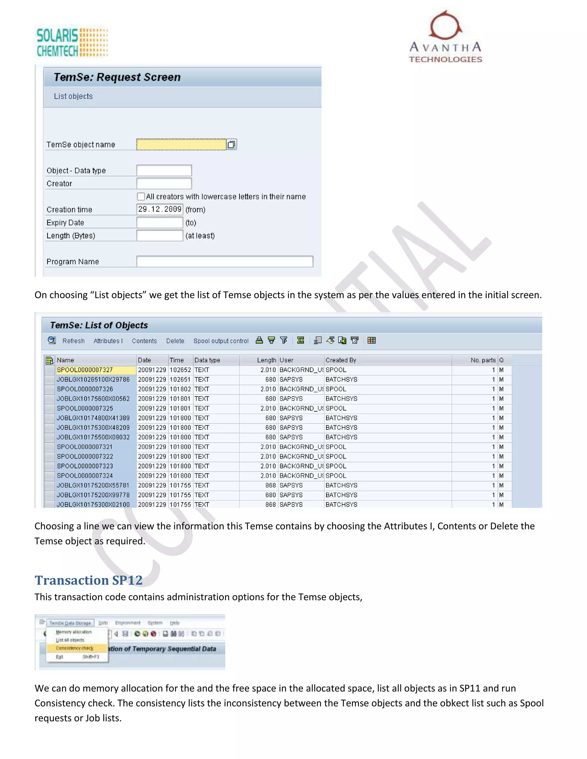 On choosing “List objects” we get the list of Temse objects in the system as per the values entered in the initial screen.




Choosing a line we can view the information this Temse contains by choosing the Attributes I, Contents or Delete the
Temse object as required.


Transaction SP12
This transaction code contains administration options for the Temse objects,




We can do memory allocation for the and the free space in the allocated space, list all objects as in SP11 and run
Consistency check. The consistency lists the inconsistency between the Temse objects and the obkect list such as Spool
requests or Job lists.
 