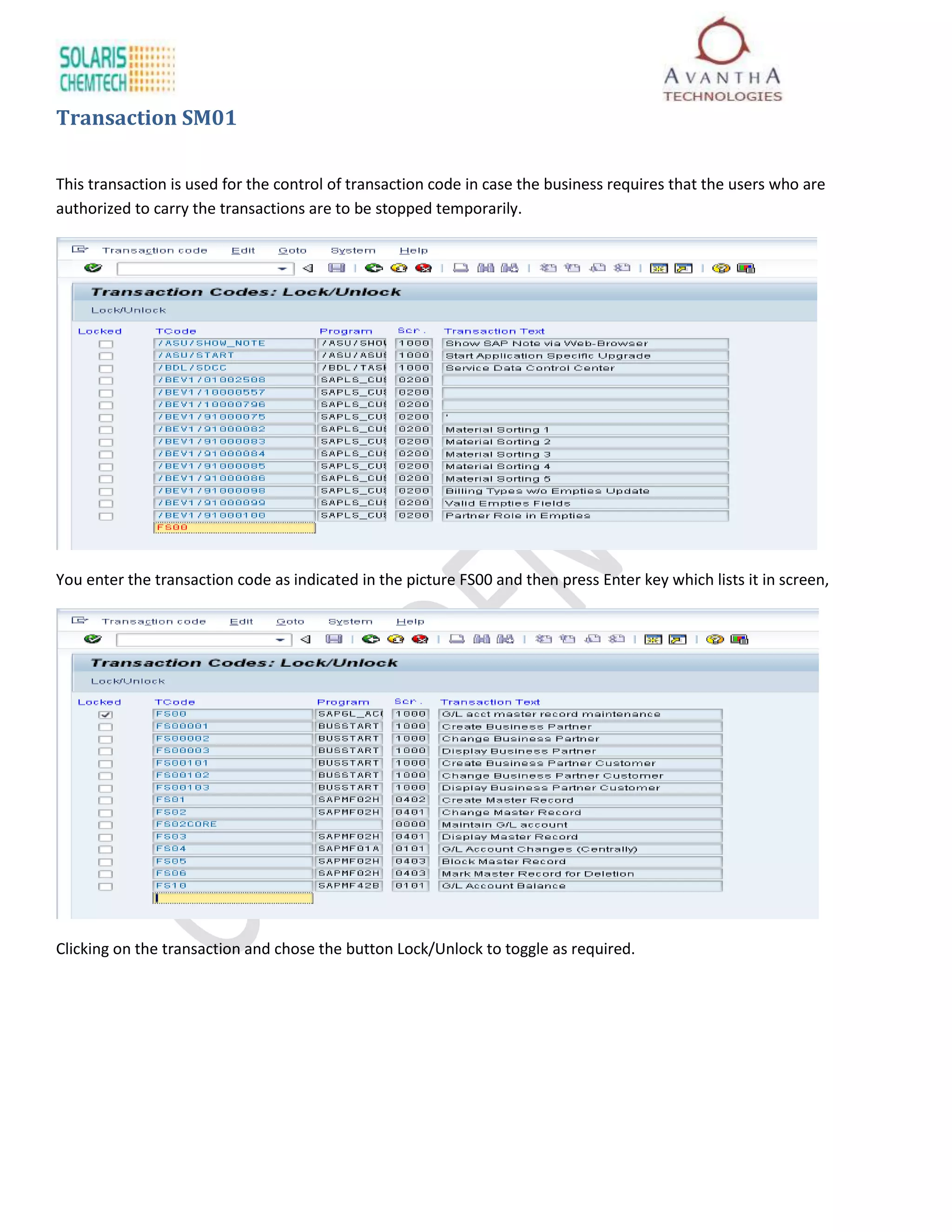 Transaction SM01

This transaction is used for the control of transaction code in case the business requires that the users who are
authorized to carry the transactions are to be stopped temporarily.




You enter the transaction code as indicated in the picture FS00 and then press Enter key which lists it in screen,




Clicking on the transaction and chose the button Lock/Unlock to toggle as required.
 