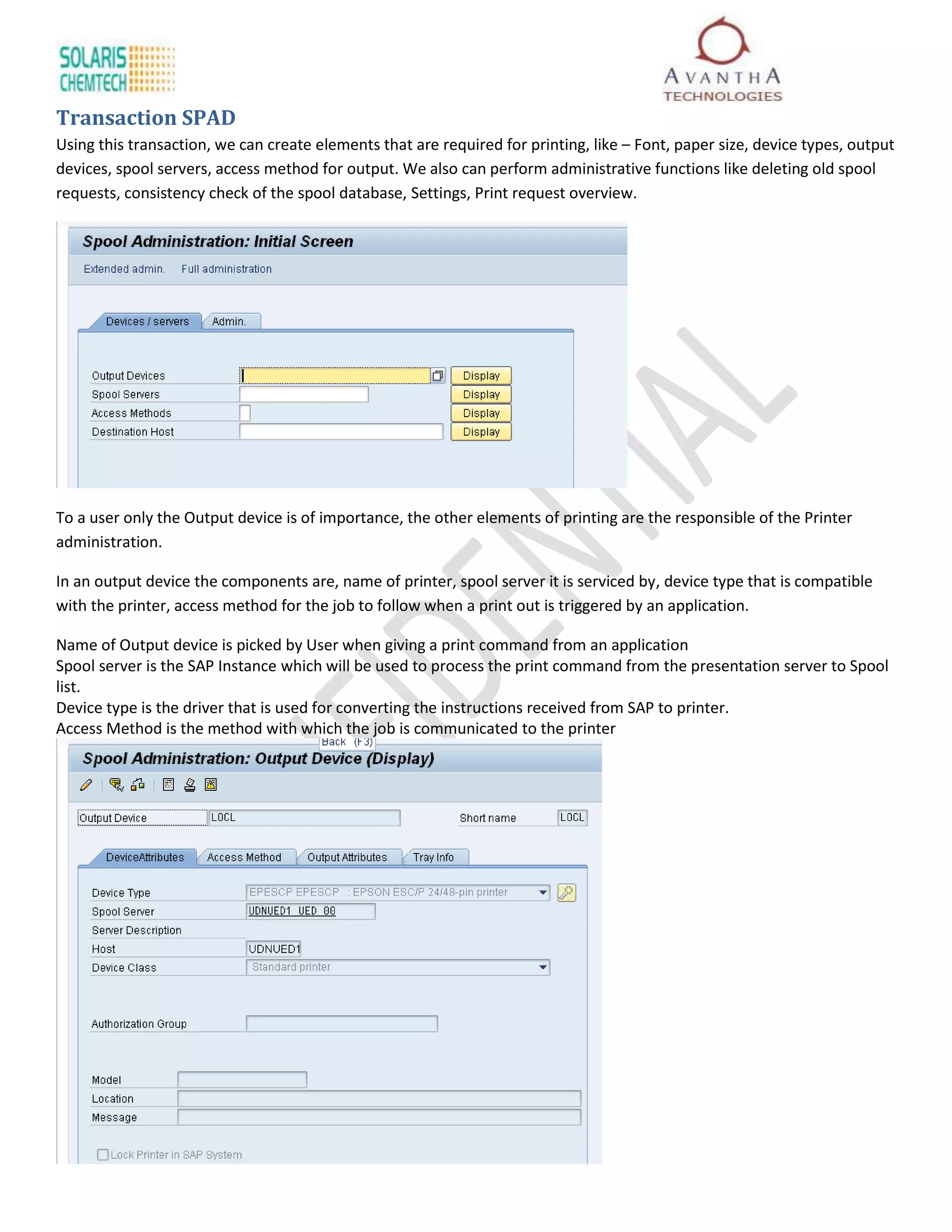 Transaction SPAD
Using this transaction, we can create elements that are required for printing, like – Font, paper size, device types, output
devices, spool servers, access method for output. We also can perform administrative functions like deleting old spool
requests, consistency check of the spool database, Settings, Print request overview.




To a user only the Output device is of importance, the other elements of printing are the responsible of the Printer
administration.

In an output device the components are, name of printer, spool server it is serviced by, device type that is compatible
with the printer, access method for the job to follow when a print out is triggered by an application.

Name of Output device is picked by User when giving a print command from an application
Spool server is the SAP Instance which will be used to process the print command from the presentation server to Spool
list.
Device type is the driver that is used for converting the instructions received from SAP to printer.
Access Method is the method with which the job is communicated to the printer
 