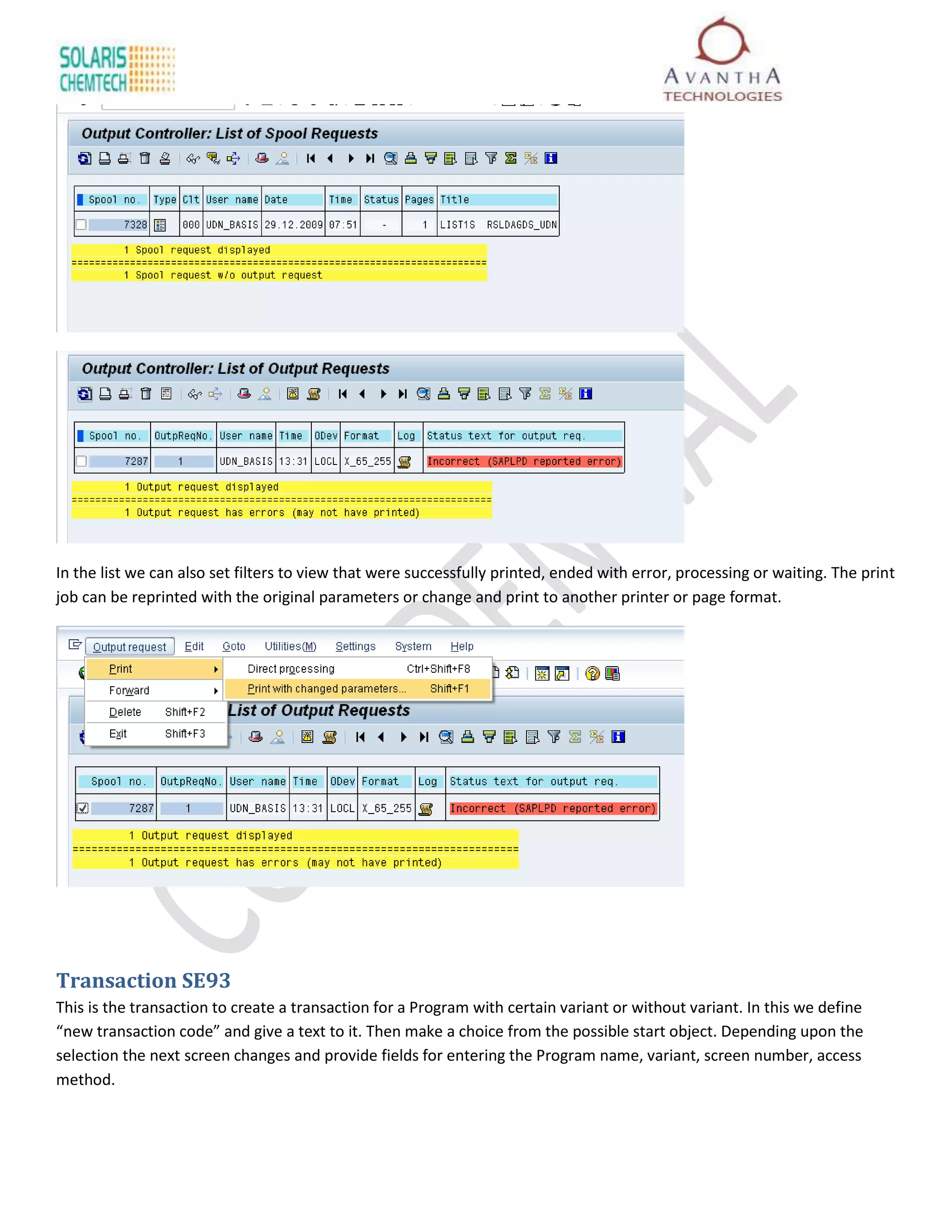 In the list we can also set filters to view that were successfully printed, ended with error, processing or waiting. The print
job can be reprinted with the original parameters or change and print to another printer or page format.




Transaction SE93
This is the transaction to create a transaction for a Program with certain variant or without variant. In this we define
“new transaction code” and give a text to it. Then make a choice from the possible start object. Depending upon the
selection the next screen changes and provide fields for entering the Program name, variant, screen number, access
method.
 
