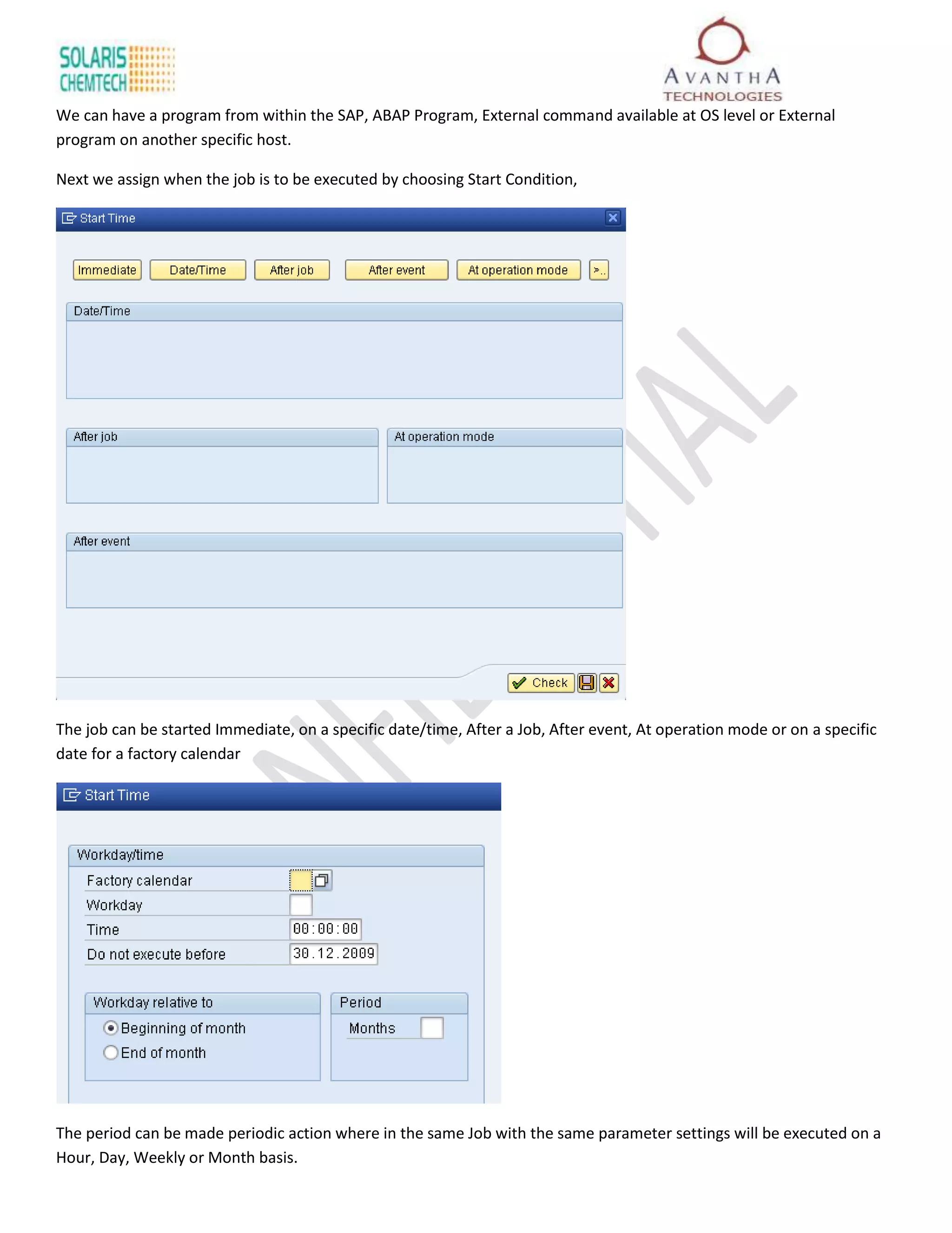 We can have a program from within the SAP, ABAP Program, External command available at OS level or External
program on another specific host.

Next we assign when the job is to be executed by choosing Start Condition,




The job can be started Immediate, on a specific date/time, After a Job, After event, At operation mode or on a specific
date for a factory calendar




The period can be made periodic action where in the same Job with the same parameter settings will be executed on a
Hour, Day, Weekly or Month basis.
 
