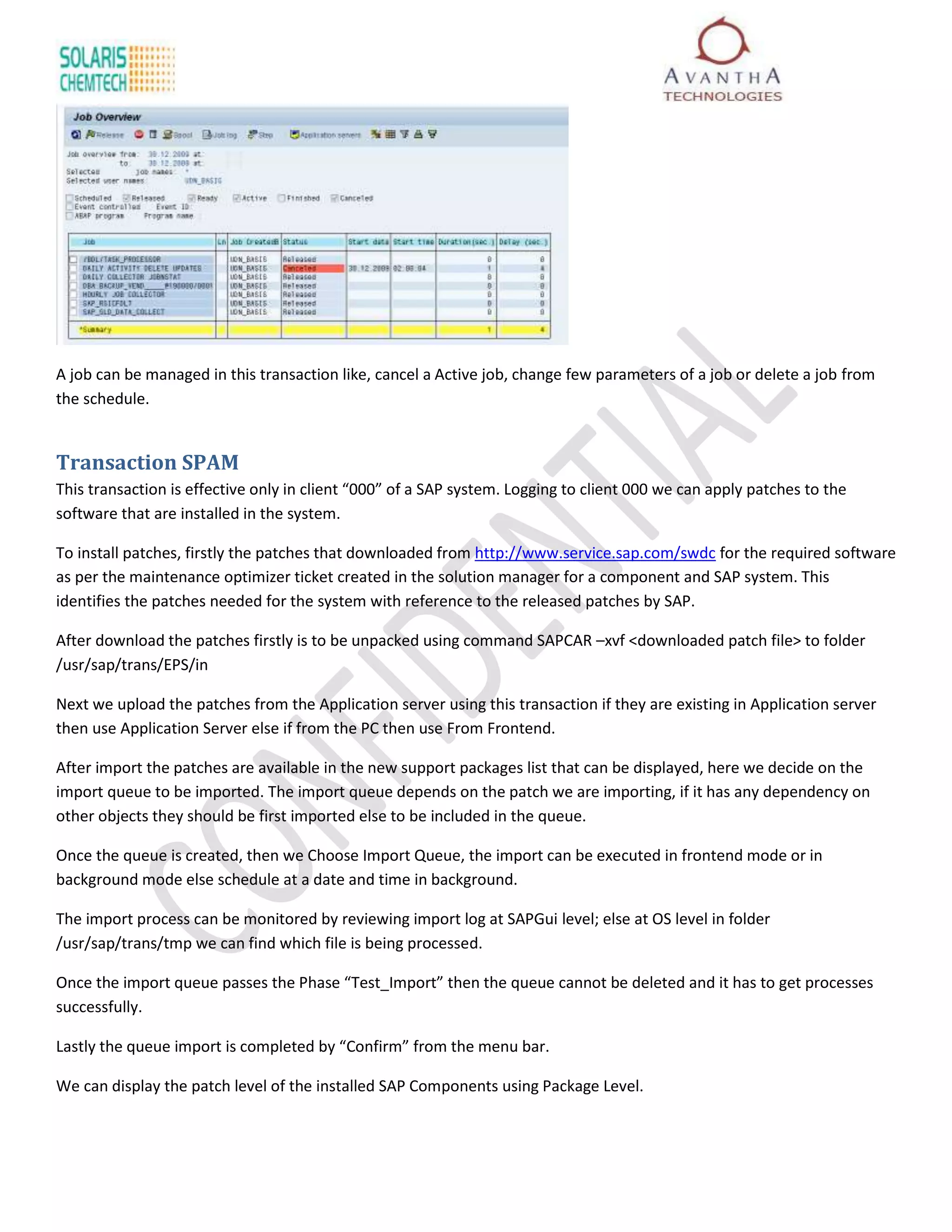 A job can be managed in this transaction like, cancel a Active job, change few parameters of a job or delete a job from
the schedule.


Transaction SPAM
This transaction is effective only in client “000” of a SAP system. Logging to client 000 we can apply patches to the
software that are installed in the system.

To install patches, firstly the patches that downloaded from http://www.service.sap.com/swdc for the required software
as per the maintenance optimizer ticket created in the solution manager for a component and SAP system. This
identifies the patches needed for the system with reference to the released patches by SAP.

After download the patches firstly is to be unpacked using command SAPCAR –xvf <downloaded patch file> to folder
/usr/sap/trans/EPS/in

Next we upload the patches from the Application server using this transaction if they are existing in Application server
then use Application Server else if from the PC then use From Frontend.

After import the patches are available in the new support packages list that can be displayed, here we decide on the
import queue to be imported. The import queue depends on the patch we are importing, if it has any dependency on
other objects they should be first imported else to be included in the queue.

Once the queue is created, then we Choose Import Queue, the import can be executed in frontend mode or in
background mode else schedule at a date and time in background.

The import process can be monitored by reviewing import log at SAPGui level; else at OS level in folder
/usr/sap/trans/tmp we can find which file is being processed.

Once the import queue passes the Phase “Test_Import” then the queue cannot be deleted and it has to get processes
successfully.

Lastly the queue import is completed by “Confirm” from the menu bar.

We can display the patch level of the installed SAP Components using Package Level.
 