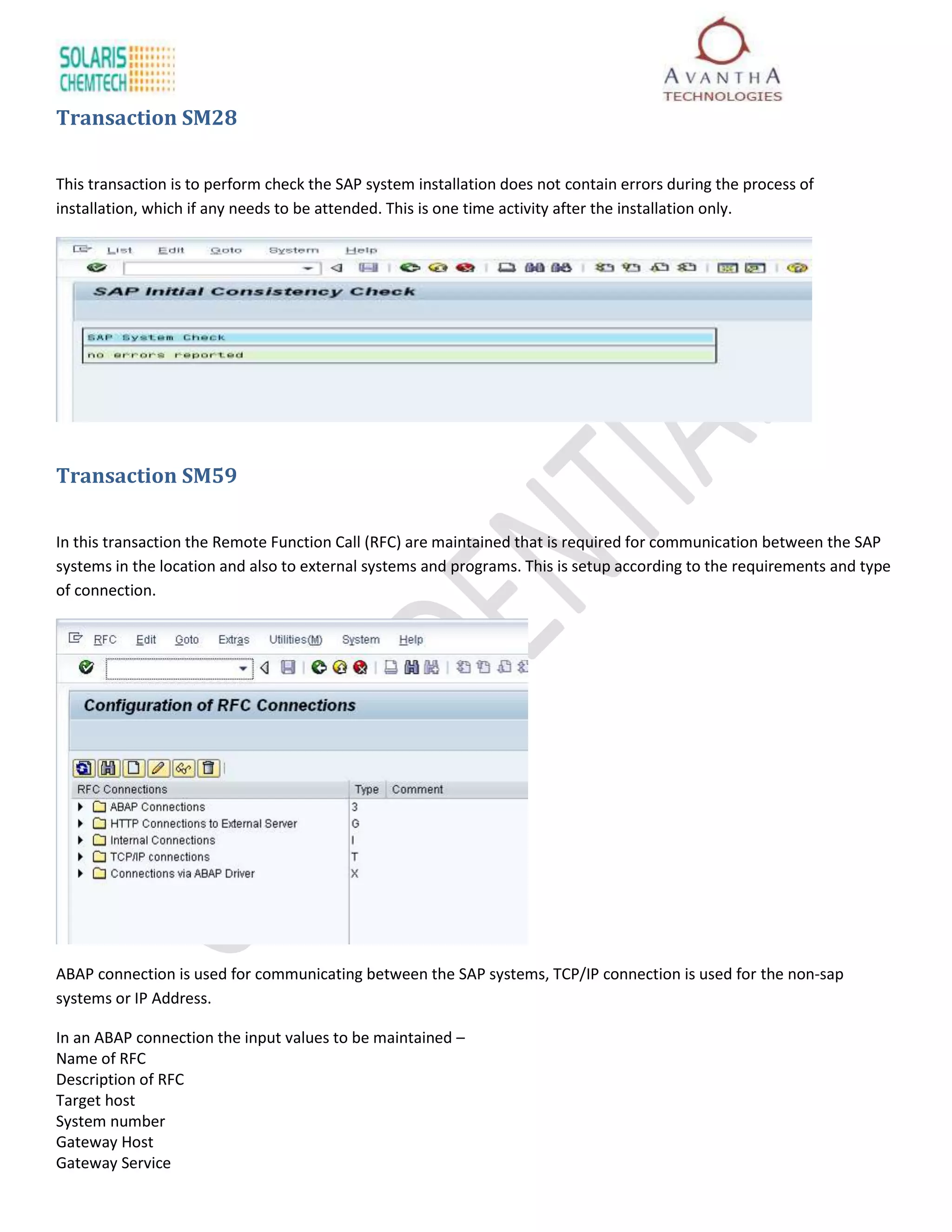 Transaction SM28

This transaction is to perform check the SAP system installation does not contain errors during the process of
installation, which if any needs to be attended. This is one time activity after the installation only.




Transaction SM59

In this transaction the Remote Function Call (RFC) are maintained that is required for communication between the SAP
systems in the location and also to external systems and programs. This is setup according to the requirements and type
of connection.




ABAP connection is used for communicating between the SAP systems, TCP/IP connection is used for the non-sap
systems or IP Address.

In an ABAP connection the input values to be maintained –
Name of RFC
Description of RFC
Target host
System number
Gateway Host
Gateway Service
 