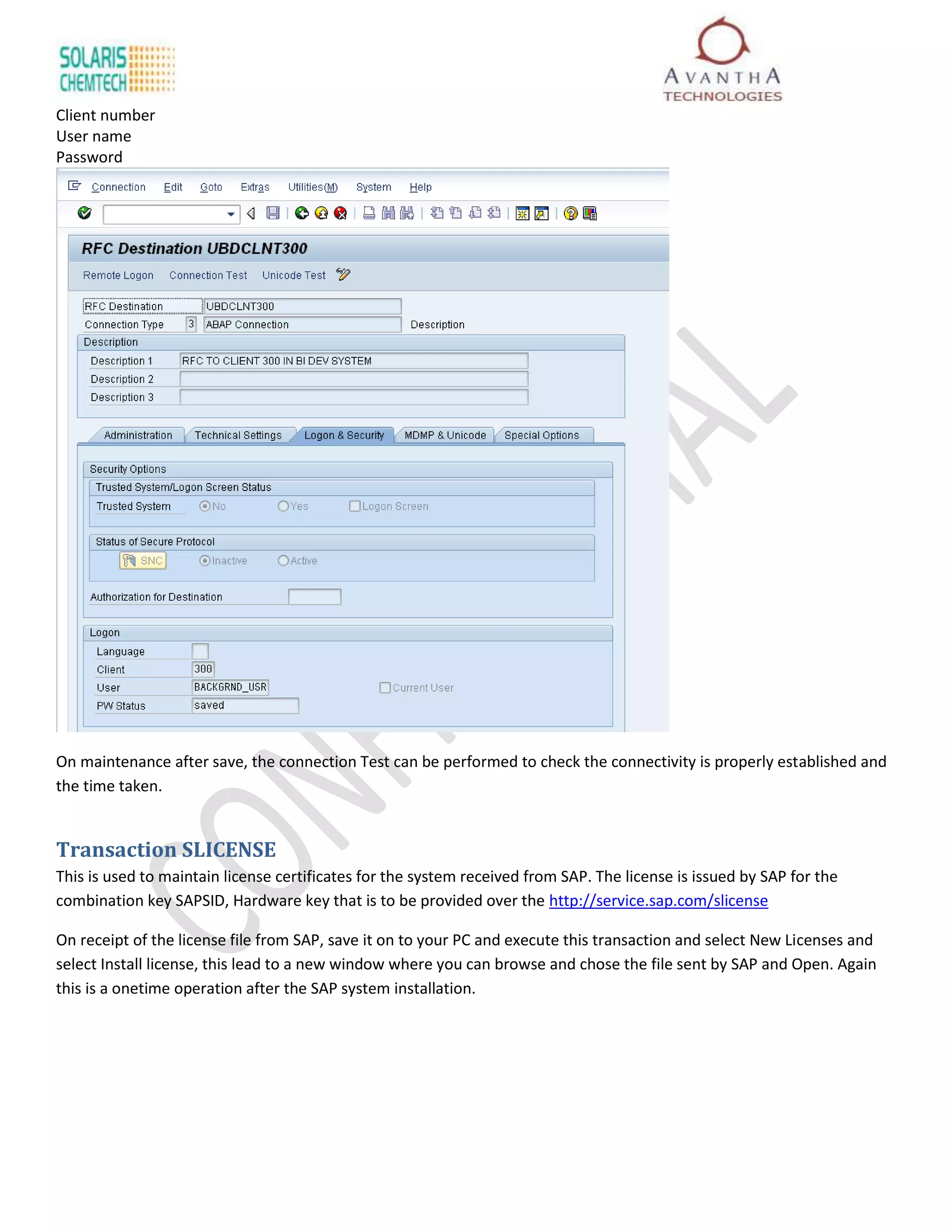 Client number
User name
Password




On maintenance after save, the connection Test can be performed to check the connectivity is properly established and
the time taken.


Transaction SLICENSE
This is used to maintain license certificates for the system received from SAP. The license is issued by SAP for the
combination key SAPSID, Hardware key that is to be provided over the http://service.sap.com/slicense

On receipt of the license file from SAP, save it on to your PC and execute this transaction and select New Licenses and
select Install license, this lead to a new window where you can browse and chose the file sent by SAP and Open. Again
this is a onetime operation after the SAP system installation.
 