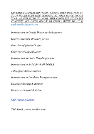 SAP BASIS COMPLETE HD VIDEO TRAINING PACK DURATION UP 
TO 50 HOURS PLUS SELF LEARNING AT YOUR PLACE INCASE 
YOUR AR INTRESTED TO AVAIL THIS COMPLETE VIDEO SET 
CONTENTS ARE GIVEN BELOW SO KINDLY WRITE TO US @ 
sapdemovideo@gmail.com 
Introduction to Oracle Database Architecture 
Oracle Directory structure for R/3 
Overview of physical Layer 
Overview of Logical Layer 
Introduction to Cost - Based Optimizer 
Introduction to SAPDBA & BRTOOLS 
Tablespace Administration 
Introduction to Database Reorganization 
Database Backup & Restore 
Database General Activities 
SAP Printing System 
SAP Spool system Architecture 
 