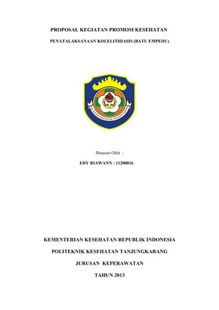 PROPOSAL KEGIATAN PROMOSI KESEHATAN

 PENATALAKSANAAN KOLELITHIASIS (BATU EMPEDU)




                 Disusun Oleh :

           EDY RIAWANN : 11200016




KEMENTERIAN KESEHATAN REPUBLIK INDONESIA

  POLITEKNIK KESEHATAN TANJUNGKARANG

          JURUSAN KEPERAWATAN

                 TAHUN 2013
 