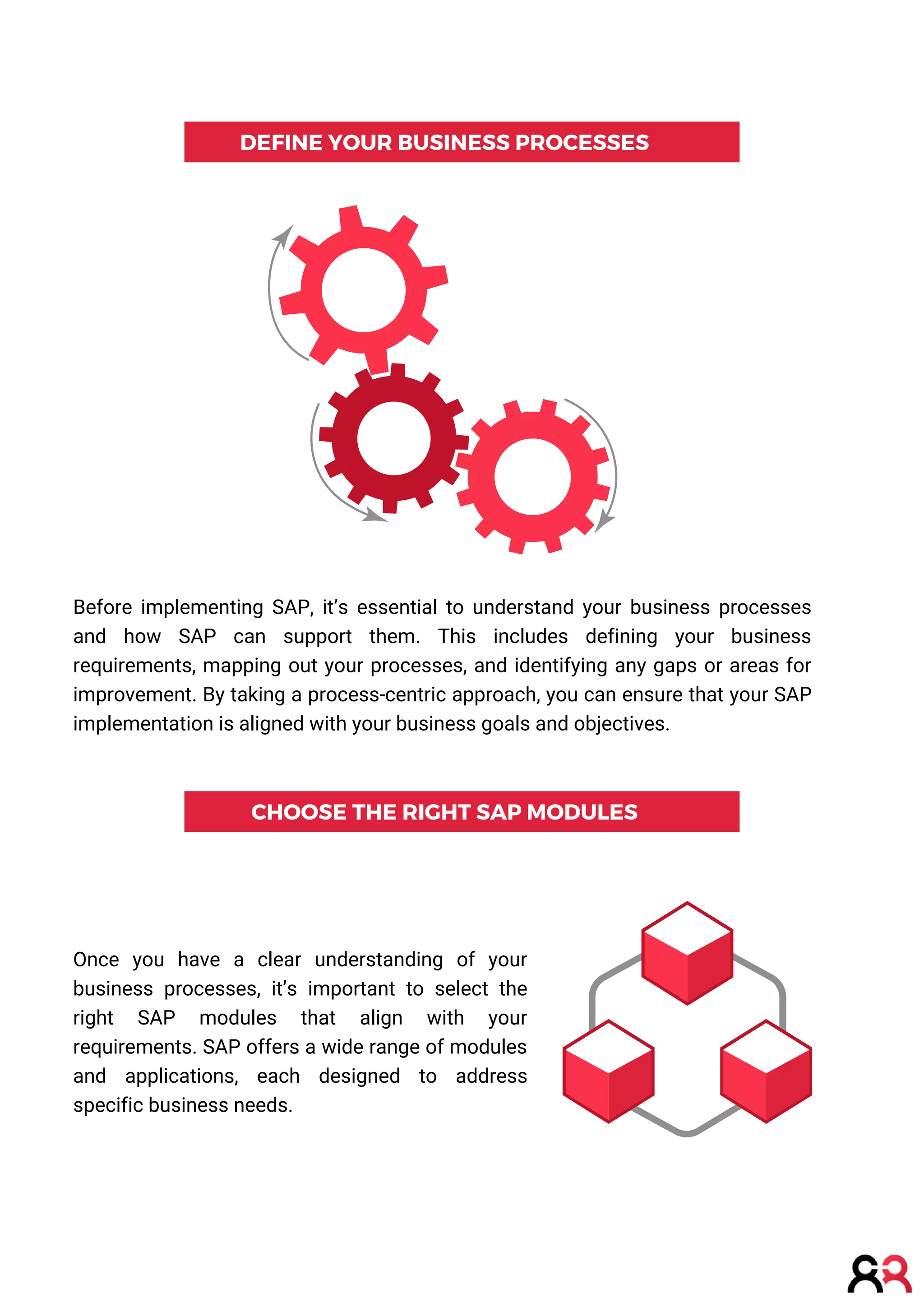 DEFINE YOUR BUSINESS PROCESSES
CHOOSE THE RIGHT SAP MODULES
Before implementing SAP, it’s essential to understand your business processes
and how SAP can support them. This includes defining your business
requirements, mapping out your processes, and identifying any gaps or areas for
improvement. By taking a process-centric approach, you can ensure that your SAP
implementation is aligned with your business goals and objectives.
Once you have a clear understanding of your
business processes, it’s important to select the
right SAP modules that align with your
requirements. SAP offers a wide range of modules
and applications, each designed to address
specific business needs.
 