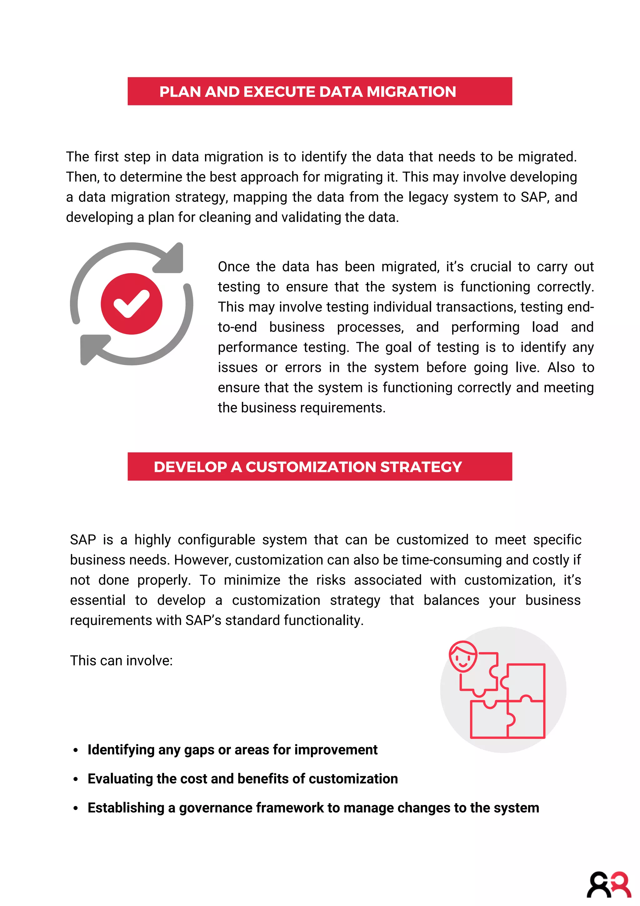PLAN AND EXECUTE DATA MIGRATION
DEVELOP A CUSTOMIZATION STRATEGY
The first step in data migration is to identify the data that needs to be migrated.
Then, to determine the best approach for migrating it. This may involve developing
a data migration strategy, mapping the data from the legacy system to SAP, and
developing a plan for cleaning and validating the data.
SAP is a highly configurable system that can be customized to meet specific
business needs. However, customization can also be time-consuming and costly if
not done properly. To minimize the risks associated with customization, it’s
essential to develop a customization strategy that balances your business
requirements with SAP’s standard functionality.
This can involve:
Identifying any gaps or areas for improvement
Evaluating the cost and benefits of customization
Establishing a governance framework to manage changes to the system
Once the data has been migrated, it’s crucial to carry out
testing to ensure that the system is functioning correctly.
This may involve testing individual transactions, testing end-
to-end business processes, and performing load and
performance testing. The goal of testing is to identify any
issues or errors in the system before going live. Also to
ensure that the system is functioning correctly and meeting
the business requirements.
 