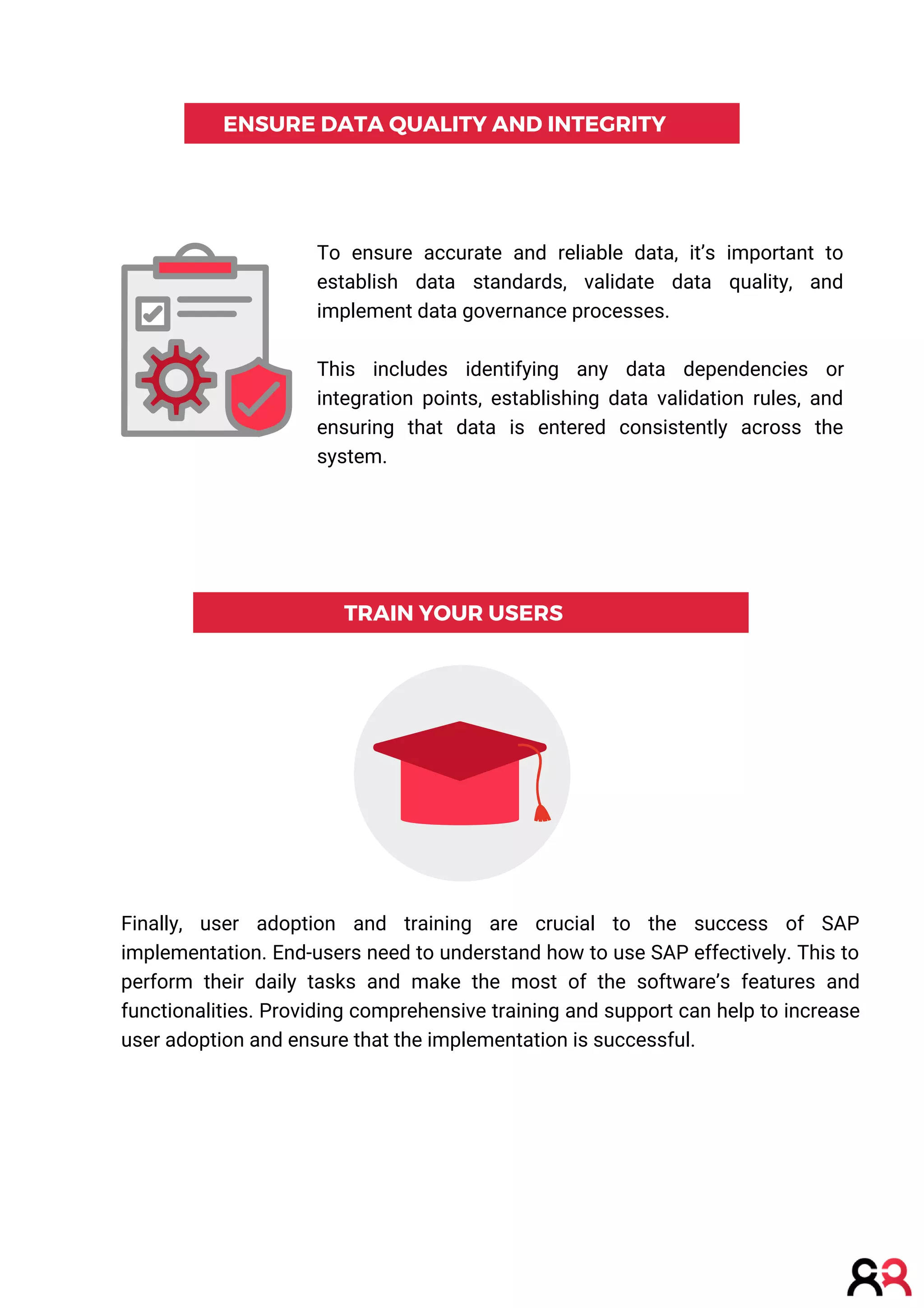 ENSURE DATA QUALITY AND INTEGRITY
TRAIN YOUR USERS
To ensure accurate and reliable data, it’s important to
establish data standards, validate data quality, and
implement data governance processes.
This includes identifying any data dependencies or
integration points, establishing data validation rules, and
ensuring that data is entered consistently across the
system.
Finally, user adoption and training are crucial to the success of SAP
implementation. End-users need to understand how to use SAP effectively. This to
perform their daily tasks and make the most of the software’s features and
functionalities. Providing comprehensive training and support can help to increase
user adoption and ensure that the implementation is successful.
 