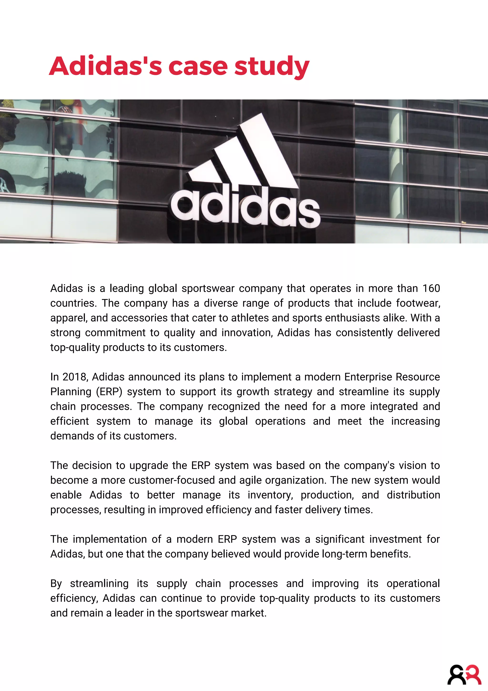 Adidas is a leading global sportswear company that operates in more than 160
countries. The company has a diverse range of products that include footwear,
apparel, and accessories that cater to athletes and sports enthusiasts alike. With a
strong commitment to quality and innovation, Adidas has consistently delivered
top-quality products to its customers.
In 2018, Adidas announced its plans to implement a modern Enterprise Resource
Planning (ERP) system to support its growth strategy and streamline its supply
chain processes. The company recognized the need for a more integrated and
efficient system to manage its global operations and meet the increasing
demands of its customers.
The decision to upgrade the ERP system was based on the company's vision to
become a more customer-focused and agile organization. The new system would
enable Adidas to better manage its inventory, production, and distribution
processes, resulting in improved efficiency and faster delivery times.
The implementation of a modern ERP system was a significant investment for
Adidas, but one that the company believed would provide long-term benefits.
By streamlining its supply chain processes and improving its operational
efficiency, Adidas can continue to provide top-quality products to its customers
and remain a leader in the sportswear market.
Adidas's case study
 