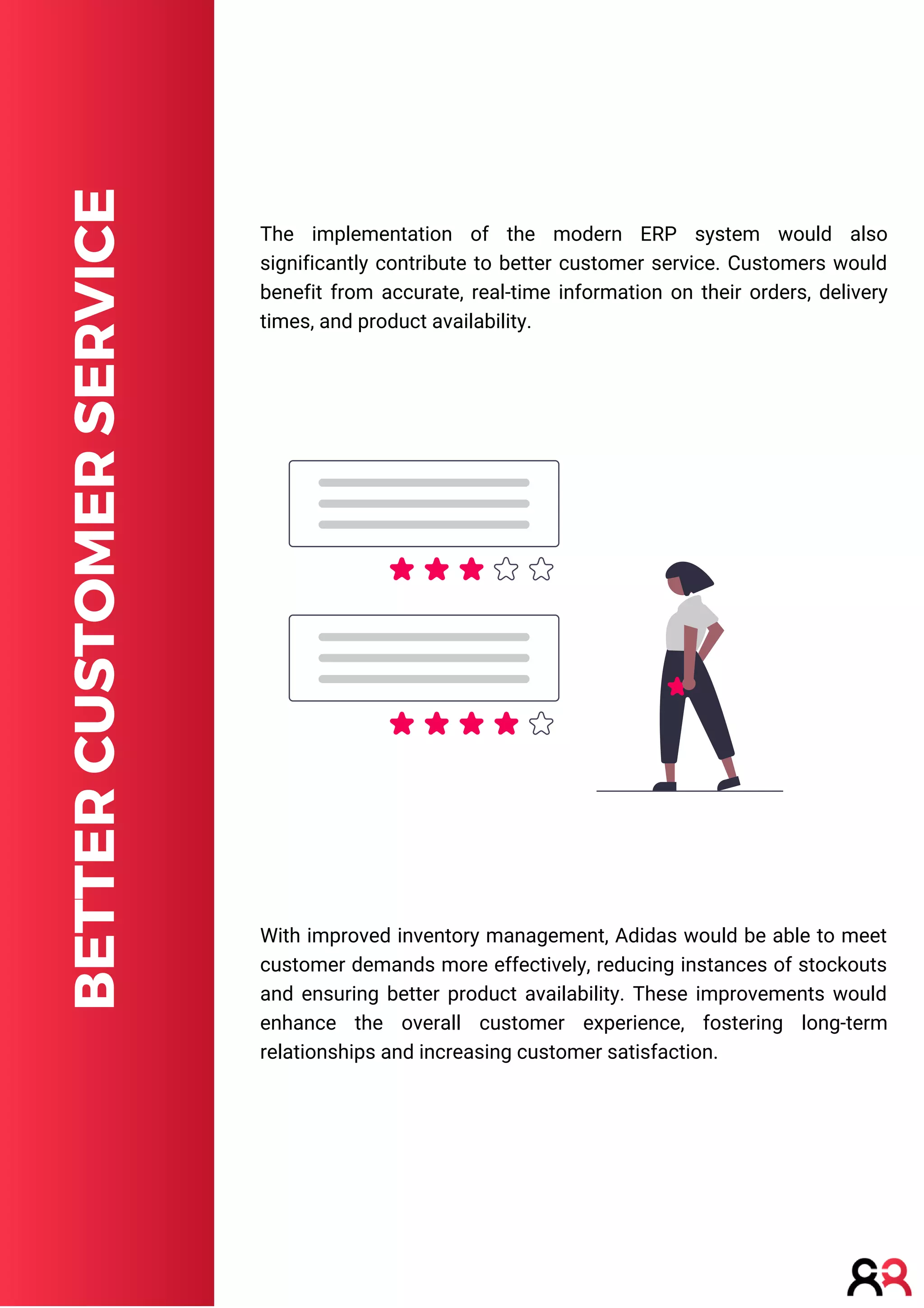 BETTER
CUSTOMER
SERVICE
With improved inventory management, Adidas would be able to meet
customer demands more effectively, reducing instances of stockouts
and ensuring better product availability. These improvements would
enhance the overall customer experience, fostering long-term
relationships and increasing customer satisfaction.
The implementation of the modern ERP system would also
significantly contribute to better customer service. Customers would
benefit from accurate, real-time information on their orders, delivery
times, and product availability.
 