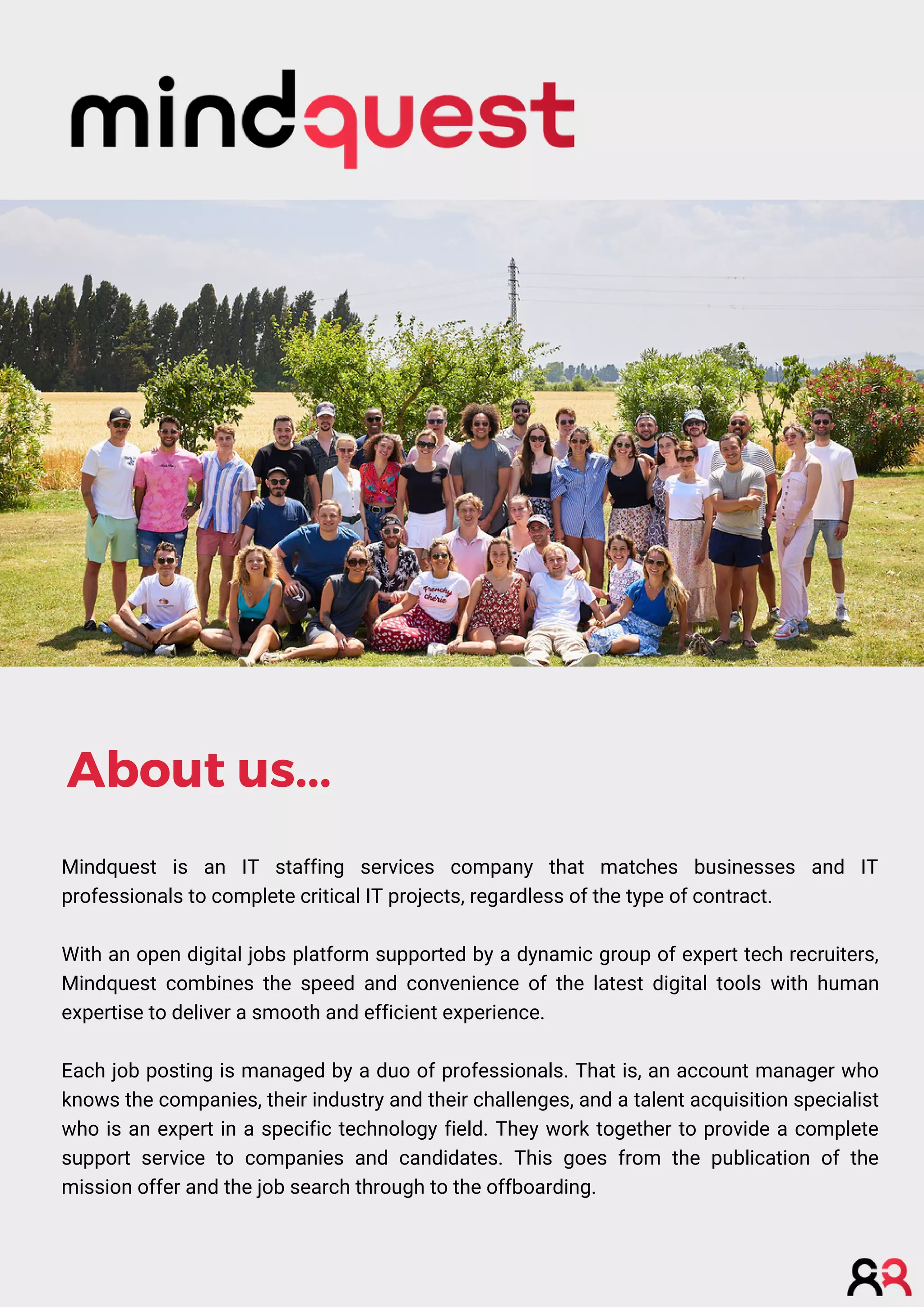 Mindquest is an IT staffing services company that matches businesses and IT
professionals to complete critical IT projects, regardless of the type of contract.
With an open digital jobs platform supported by a dynamic group of expert tech recruiters,
Mindquest combines the speed and convenience of the latest digital tools with human
expertise to deliver a smooth and efficient experience.
Each job posting is managed by a duo of professionals. That is, an account manager who
knows the companies, their industry and their challenges, and a talent acquisition specialist
who is an expert in a specific technology field. They work together to provide a complete
support service to companies and candidates. This goes from the publication of the
mission offer and the job search through to the offboarding.
About us...
 