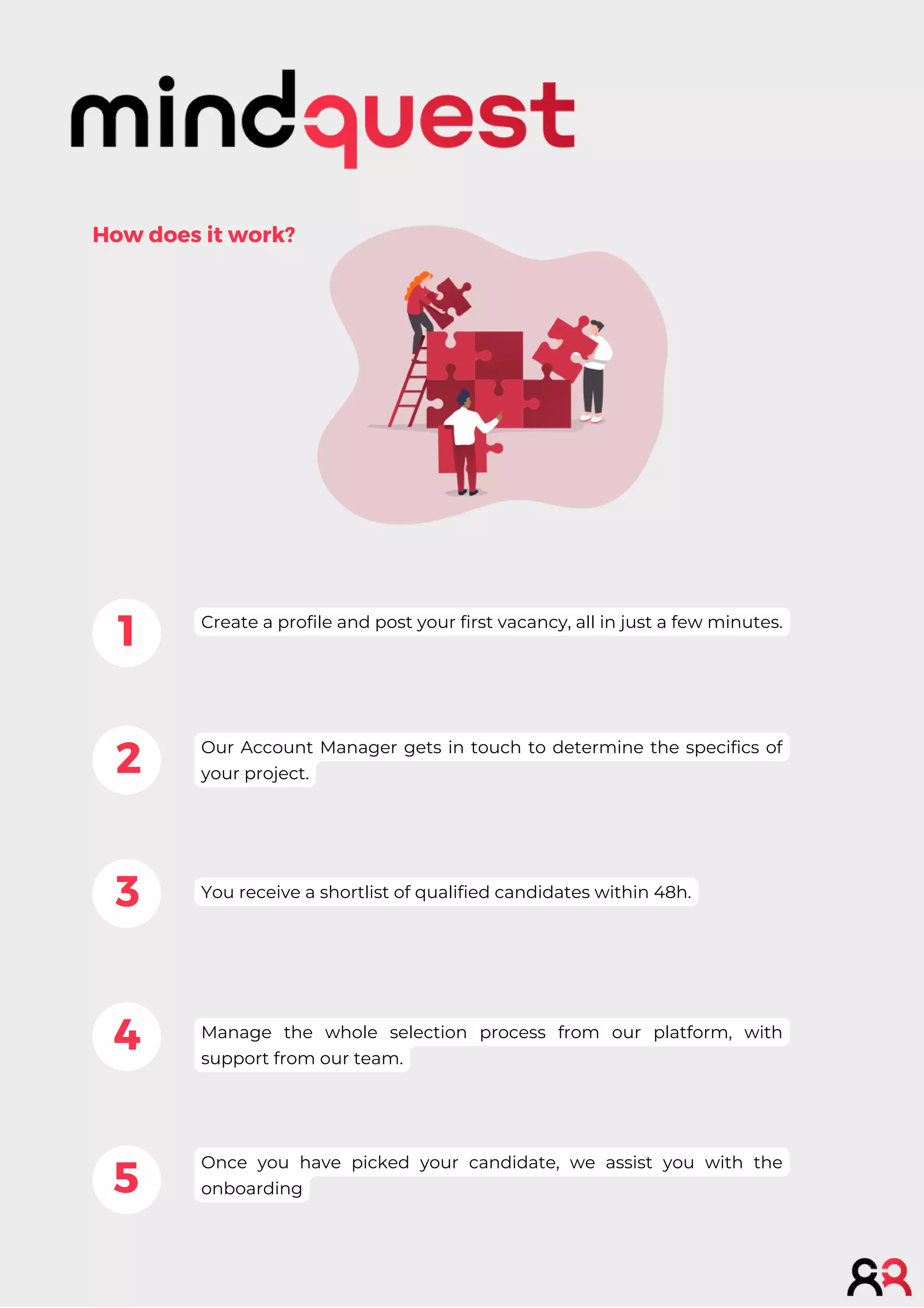 1
2
3
4
5
How does it work?
Create a profile and post your first vacancy, all in just a few minutes.
Our Account Manager gets in touch to determine the specifics of
your project.
You receive a shortlist of qualified candidates within 48h.
Manage the whole selection process from our platform, with
support from our team.
Once you have picked your candidate, we assist you with the
onboarding
 