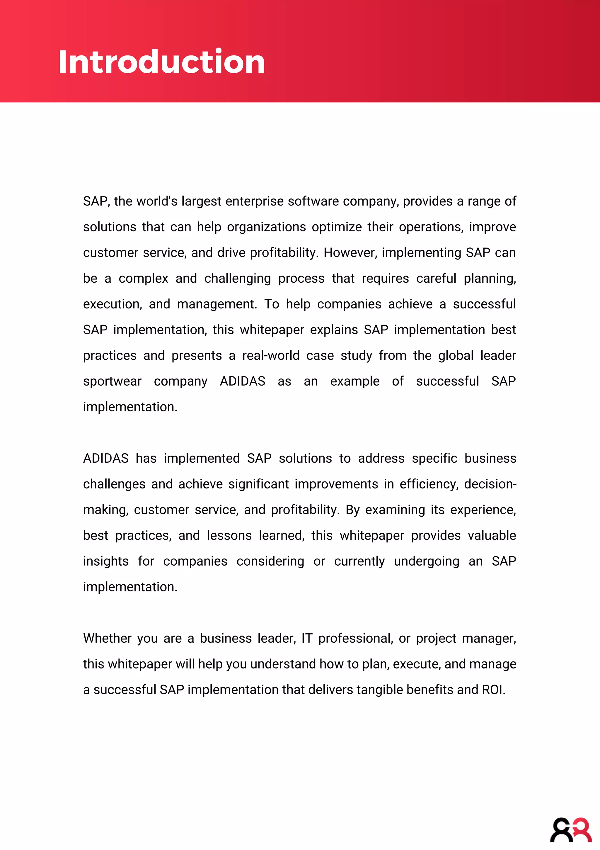 Introduction
SAP, the world's largest enterprise software company, provides a range of
solutions that can help organizations optimize their operations, improve
customer service, and drive profitability. However, implementing SAP can
be a complex and challenging process that requires careful planning,
execution, and management. To help companies achieve a successful
SAP implementation, this whitepaper explains SAP implementation best
practices and presents a real-world case study from the global leader
sportwear company ADIDAS as an example of successful SAP
implementation.
ADIDAS has implemented SAP solutions to address specific business
challenges and achieve significant improvements in efficiency, decision-
making, customer service, and profitability. By examining its experience,
best practices, and lessons learned, this whitepaper provides valuable
insights for companies considering or currently undergoing an SAP
implementation.
Whether you are a business leader, IT professional, or project manager,
this whitepaper will help you understand how to plan, execute, and manage
a successful SAP implementation that delivers tangible benefits and ROI.
 