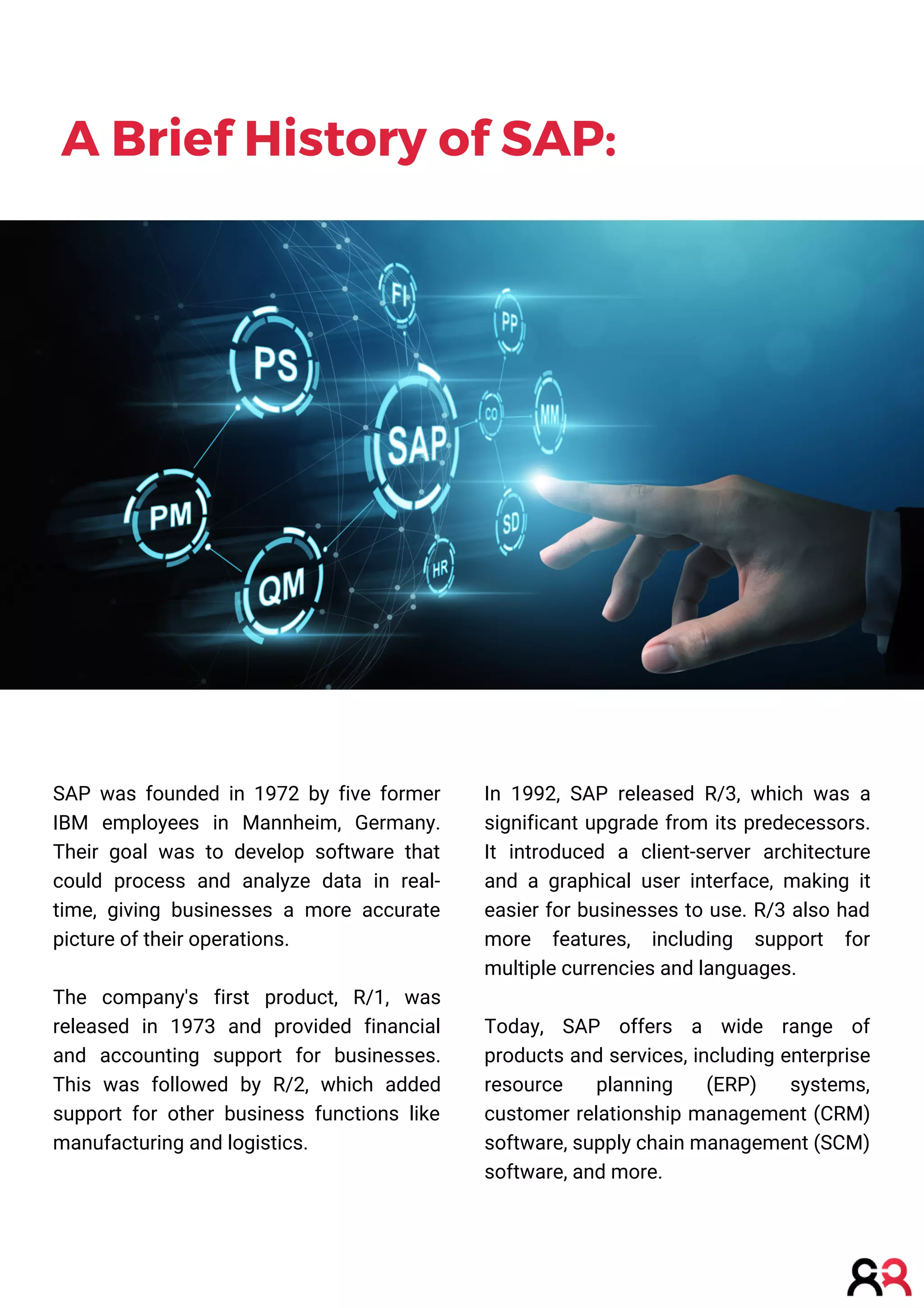 A Brief History of SAP:
SAP was founded in 1972 by five former
IBM employees in Mannheim, Germany.
Their goal was to develop software that
could process and analyze data in real-
time, giving businesses a more accurate
picture of their operations.
The company's first product, R/1, was
released in 1973 and provided financial
and accounting support for businesses.
This was followed by R/2, which added
support for other business functions like
manufacturing and logistics.
In 1992, SAP released R/3, which was a
significant upgrade from its predecessors.
It introduced a client-server architecture
and a graphical user interface, making it
easier for businesses to use. R/3 also had
more features, including support for
multiple currencies and languages.
Today, SAP offers a wide range of
products and services, including enterprise
resource planning (ERP) systems,
customer relationship management (CRM)
software, supply chain management (SCM)
software, and more.
 