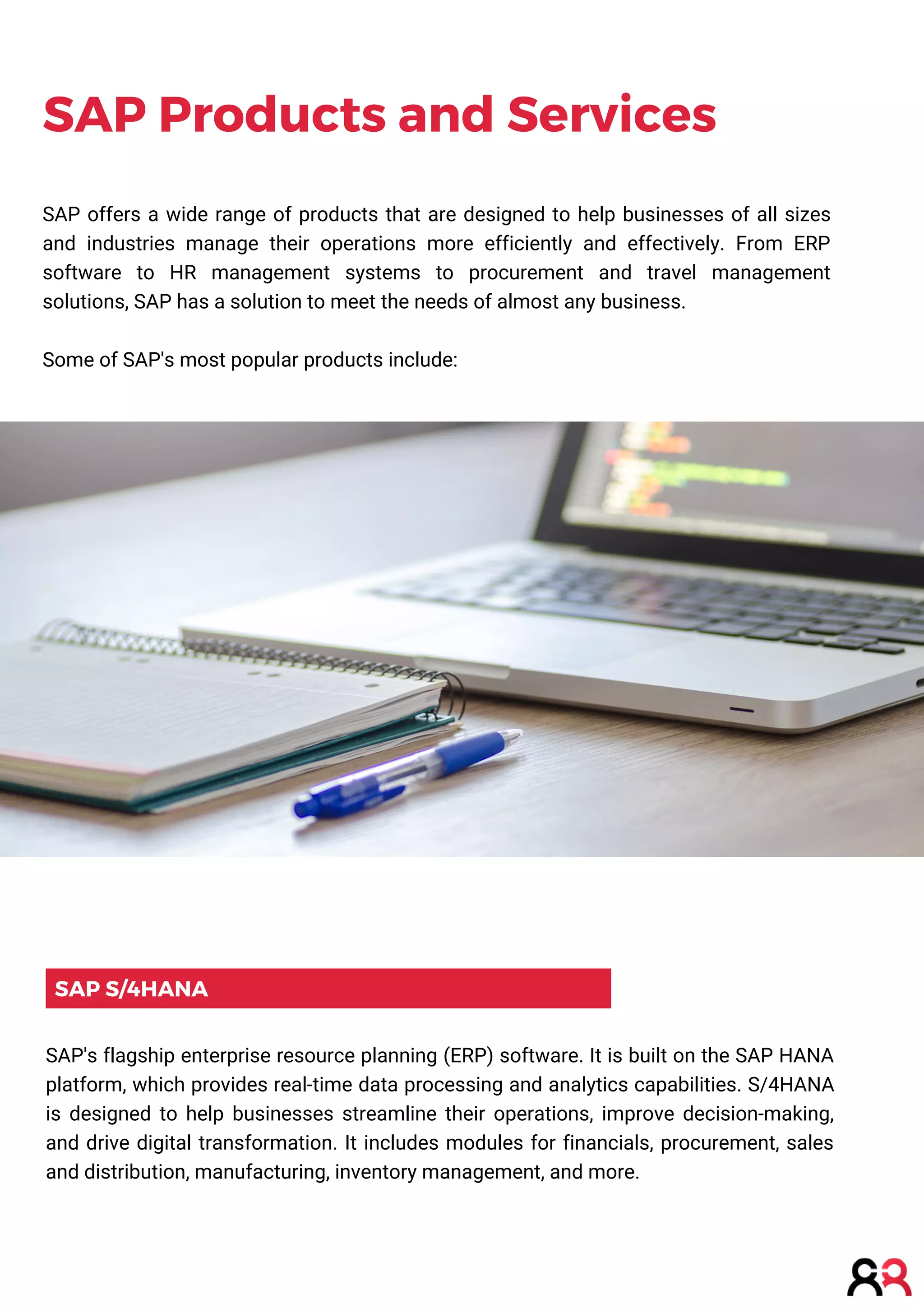SAP S/4HANA
SAP Products and Services
SAP's flagship enterprise resource planning (ERP) software. It is built on the SAP HANA
platform, which provides real-time data processing and analytics capabilities. S/4HANA
is designed to help businesses streamline their operations, improve decision-making,
and drive digital transformation. It includes modules for financials, procurement, sales
and distribution, manufacturing, inventory management, and more.
SAP offers a wide range of products that are designed to help businesses of all sizes
and industries manage their operations more efficiently and effectively. From ERP
software to HR management systems to procurement and travel management
solutions, SAP has a solution to meet the needs of almost any business.
Some of SAP's most popular products include:
 