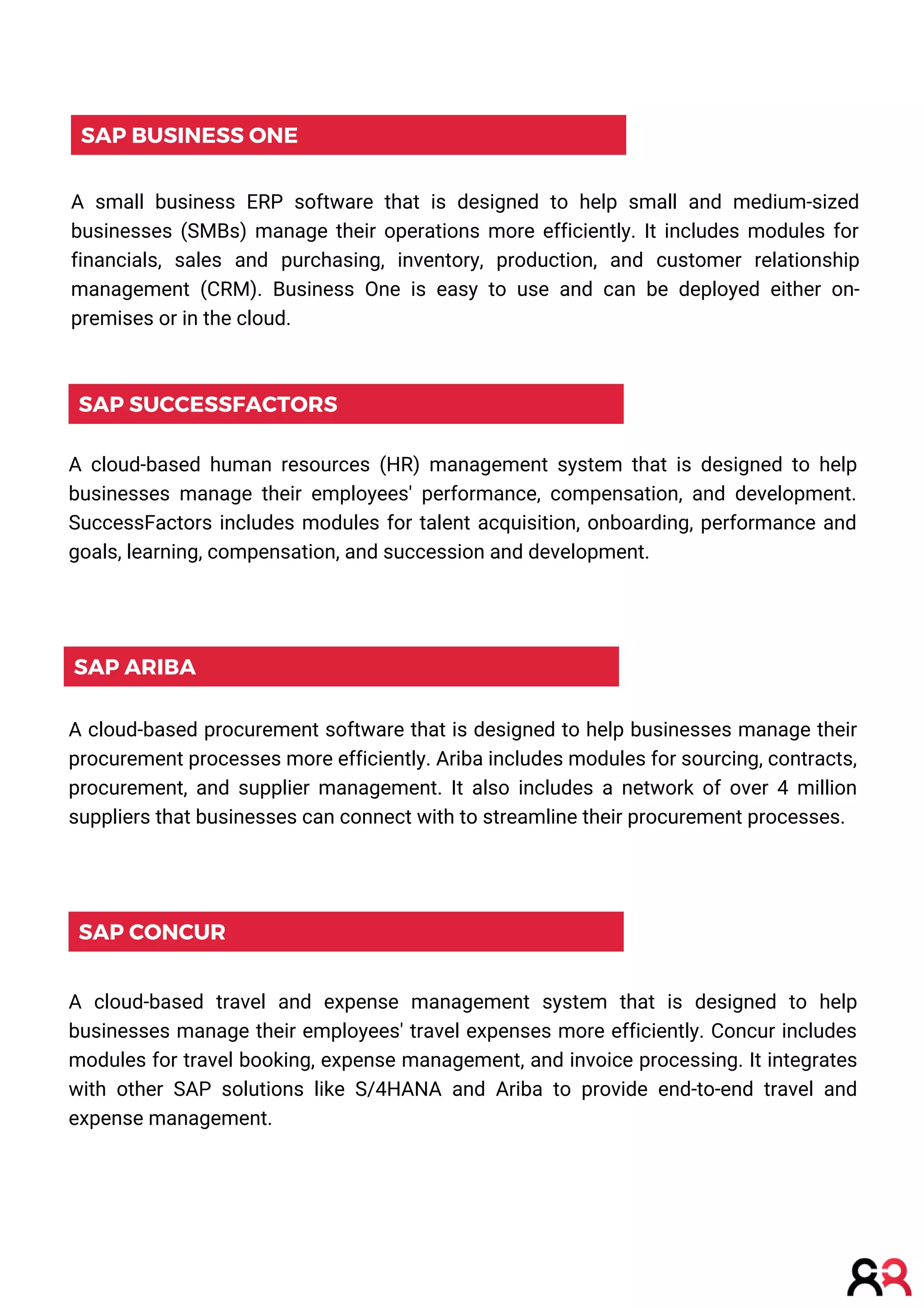 SAP CONCUR
A cloud-based travel and expense management system that is designed to help
businesses manage their employees' travel expenses more efficiently. Concur includes
modules for travel booking, expense management, and invoice processing. It integrates
with other SAP solutions like S/4HANA and Ariba to provide end-to-end travel and
expense management.
SAP ARIBA
A cloud-based procurement software that is designed to help businesses manage their
procurement processes more efficiently. Ariba includes modules for sourcing, contracts,
procurement, and supplier management. It also includes a network of over 4 million
suppliers that businesses can connect with to streamline their procurement processes.
SAP SUCCESSFACTORS
A cloud-based human resources (HR) management system that is designed to help
businesses manage their employees' performance, compensation, and development.
SuccessFactors includes modules for talent acquisition, onboarding, performance and
goals, learning, compensation, and succession and development.
SAP BUSINESS ONE
A small business ERP software that is designed to help small and medium-sized
businesses (SMBs) manage their operations more efficiently. It includes modules for
financials, sales and purchasing, inventory, production, and customer relationship
management (CRM). Business One is easy to use and can be deployed either on-
premises or in the cloud.
 