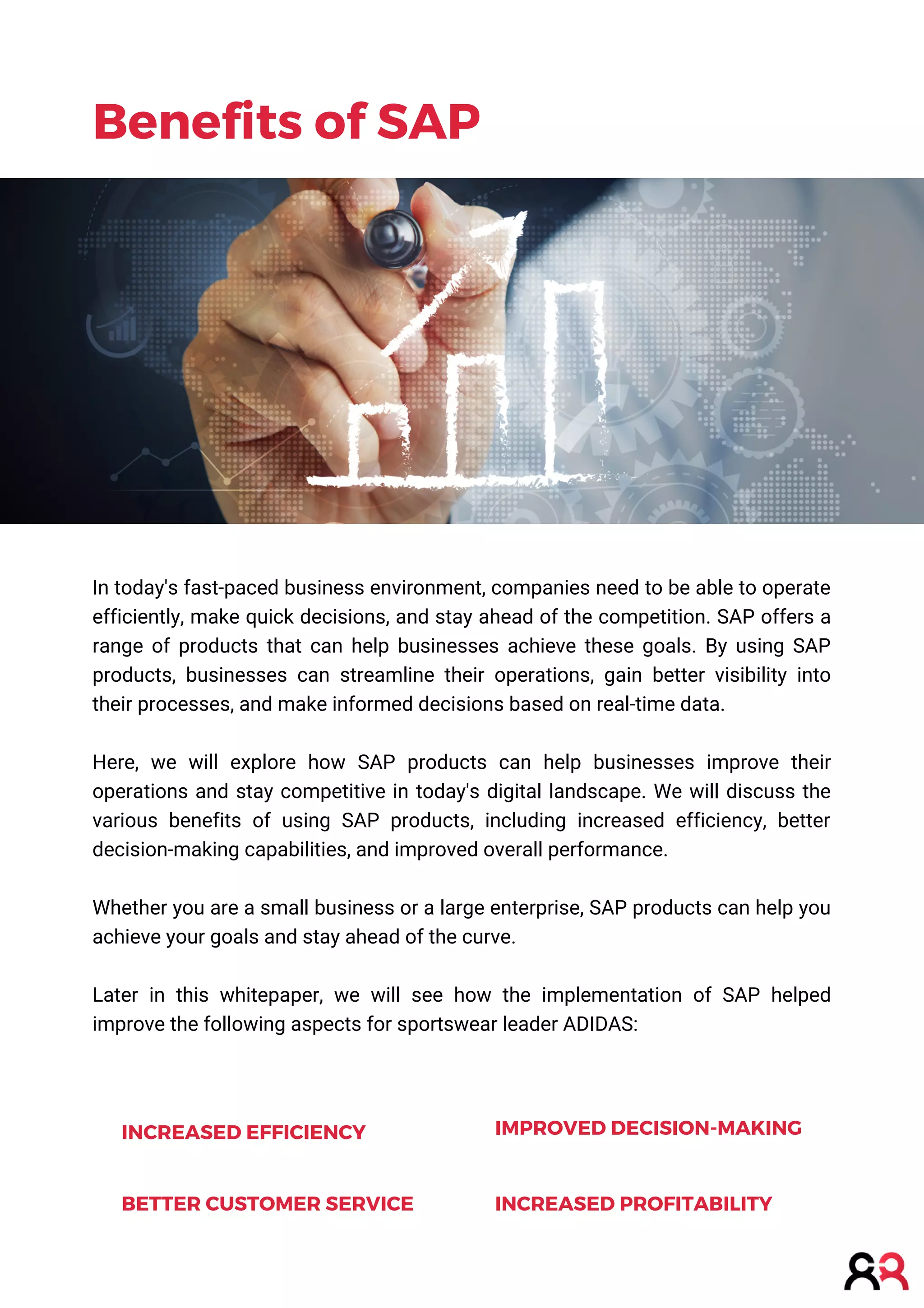 In today's fast-paced business environment, companies need to be able to operate
efficiently, make quick decisions, and stay ahead of the competition. SAP offers a
range of products that can help businesses achieve these goals. By using SAP
products, businesses can streamline their operations, gain better visibility into
their processes, and make informed decisions based on real-time data.
Here, we will explore how SAP products can help businesses improve their
operations and stay competitive in today's digital landscape. We will discuss the
various benefits of using SAP products, including increased efficiency, better
decision-making capabilities, and improved overall performance.
Whether you are a small business or a large enterprise, SAP products can help you
achieve your goals and stay ahead of the curve.
Later in this whitepaper, we will see how the implementation of SAP helped
improve the following aspects for sportswear leader ADIDAS:
Benefits of SAP
INCREASED EFFICIENCY IMPROVED DECISION-MAKING
INCREASED PROFITABILITY
BETTER CUSTOMER SERVICE
 