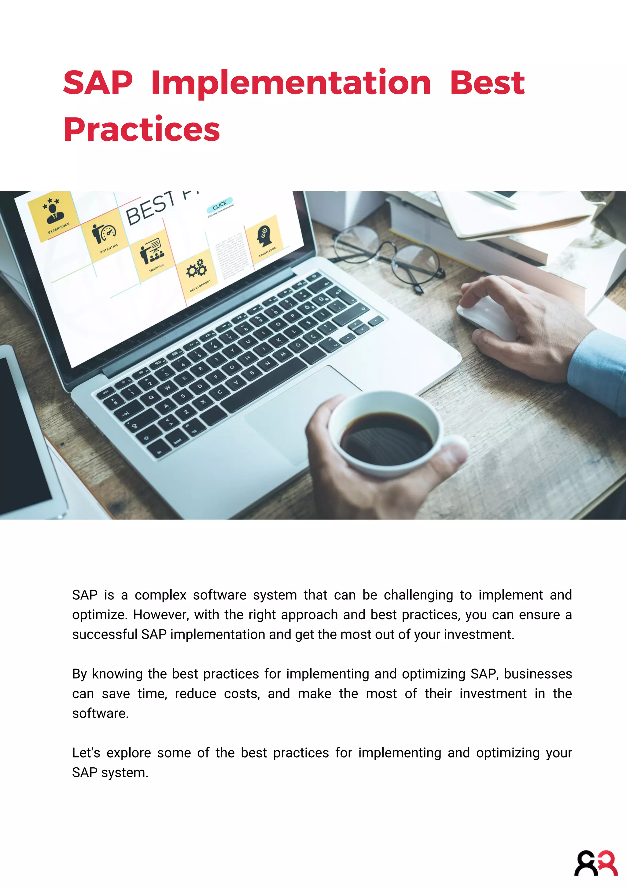 SAP is a complex software system that can be challenging to implement and
optimize. However, with the right approach and best practices, you can ensure a
successful SAP implementation and get the most out of your investment.
By knowing the best practices for implementing and optimizing SAP, businesses
can save time, reduce costs, and make the most of their investment in the
software.
Let's explore some of the best practices for implementing and optimizing your
SAP system.
SAP Implementation Best
Practices
 