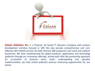 Sulaan Solutions Inc. is a Phoenix, AZ based IT Solutions Company with product
development activities focused in SAP. We also provide comprehensive and cost-
effective SAP-related services for both Fortune 500 companies and small and medium
businesses. We have revolutionized the global products, applications and technology
platforms through our innovative offerings. Armed with skills like partnership approach
for co-creation of business value, faster understanding and speedier
implementation, we help unlock potential revenue enhancing opportunities for our
clients.
 