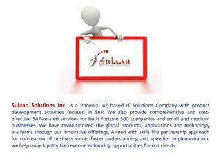Sulaan Solutions Inc. is a Phoenix, AZ based IT Solutions Company with product
development activities focused in SAP. We also provide comprehensive and cost-
effective SAP-related services for both Fortune 500 companies and small and medium
businesses. We have revolutionized the global products, applications and technology
platforms through our innovative offerings. Armed with skills like partnership approach
for co-creation of business value, faster understanding and speedier implementation,
we help unlock potential revenue enhancing opportunities for our clients.
 