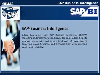 SAP Business Intelligence




SAP-Business Intelligence
Sulaan has a very rich SAP Business Intelligence (BI/BW)
consulting and implementation knowledge pool; Sulaan helps to
improve productivity and reduce total cost of ownership by
deploying strong functional and technical team while maintain
quality and reliability.
 