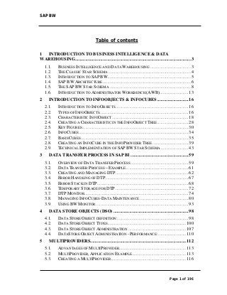 SAP BW




                                          Table of contents

1 INTRODUCTION TO BUSINESS INTELLIGENCE & DATA
WAREHOUSING .................................................................................................... 3
    1.1.     BUSINESS INTELLIGENCE AND DATA WAREHOUSING ................................... 3
    1.2.     THE CLASSIC STAR SCHEMA ....................................................................... 4
    1.3.     INTRODUCTION TO SAP BW ........................................................................ 5
    1.4.     SAP BW ARCHITECTURE ............................................................................ 6
    1.5.     THE SAP BW STAR SCHEMA ...................................................................... 8
    1.6.     INTRODUCTION TO ADMINISTRATOR WORKBENCH (AWB)......................... 13
2     INTRODUCTION TO INFOOBJECTS & INFOCUBES ........................... 16
    2.1.     INTRODUCTION TO INFOOBJECTS ............................................................... 16
    2.2.     TYPES OF INFOOBJECTS............................................................................. 16
    2.3.     CHARACTERISTIC INFOOBJECT .................................................................. 18
    2.4.     CREATING A CHARACTERISTIC IN THE INFOOBJECT TREE ........................... 28
    2.5.     KEY FIGURES ............................................................................................ 30
    2.6.     INFOCUBES ............................................................................................... 34
    2.7.     BASISCUBES ............................................................................................. 35
    2.8.     CREATING AN INFOCUBE IN THE INFOPROVIDER TREE ............................... 39
    2.9.     TECHNICAL IMPLEMENTATION OF SAP BW STAR SCHEMA ........................ 43
3     DATA TRANSFER PROCESS IN SAP BI .................................................. 59
    3.1.     OVERVIEW OF DATA TRANSFER PROCESS .................................................. 59
    3.2.     DATA TRANSFER PROCESS – EXAMPLE ...................................................... 61
    3.3.     CREATING AND MANAGING DTP ............................................................... 62
    3.4.     ERROR HANDLING OF DTP ........................................................................ 67
    3.5.     ERROR STACK IN DTP............................................................................... 68
    3.6.     TEMPORARY STORAGE FOR DTP ............................................................... 72
    3.7.     DTP MONITOR.......................................................................................... 74
    3.8.     MANAGING INFOCUBES-DATA MAINTENANCE .......................................... 80
    3.9.     USING BW MONITOR ................................................................................ 93
4     DATA STORE OBJECTS (DSO) ................................................................. 98
    4.1.     DATA STORE OBJECT DEFINITION: ............................................................. 98
    4.2.     DATA STORE OBJECT TYPES.................................................................... 100
    4.3.     DATA STORE OBJECT ADMINISTRATION .................................................. 107
    4.4.     DATASTORE OBJECT ADMINISTRATION - PERFORMANCE: ........................ 110
5     MULTIPROVIDERS................................................................................... 112
    5.1.     ADVANTAGES OF MULTIPROVIDER.......................................................... 113
    5.2.     MULTIPROVIDER, APPLICATION EXAMPLE ............................................... 113
    5.3.     CREATING A MULTIPROVIDER ................................................................. 116



                                                                                                      Page 1 of 196
 
