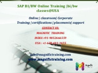 SAP BI/BW Online Training |bi/bw
classes@USA
Online | classroom| Corporate
Training | certifications | placements| support
CONTACT US:
MAGNIFIC TRAINING
INDIA +91-9052666559
USA : +1-678-693-3475
info@magnifictraining.com
www.magnifictraining.com
 