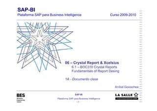 SAP-BI
Plataforma SAP para Business Intelligence                            Curso 2009-2010




                                06 – Crystal Report & Xcelsius
                                      6.1 – BOC310 Crystal Reports
                                      Fundamentals of Report Desing

                                1A - Documento clase

                                                                       Aníbal Goicochea

                                         SAP-BI
                         Plataforma SAP para Business Intelligence
                                           -1-
 