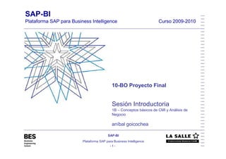 SAP-BI
Plataforma SAP para Business Intelligence
- 1 -
SAP-BI
Plataforma SAP para Business Intelligence Curso 2009-2010
10-BO Proyecto Final
Sesión Introductoria
1B – Conceptos básicos de CMI y Análisis de
Negocio
aníbal goicochea
 