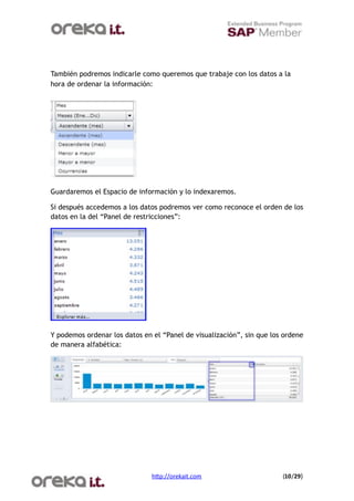 También podremos indicarle como queremos que trabaje con los datos a la
hora de ordenar la información:




Guardaremos el Espacio de información y lo indexaremos.

Si después accedemos a los datos podremos ver como reconoce el orden de los
datos en la del “Panel de restricciones”:




Y podemos ordenar los datos en el “Panel de visualización”, sin que los ordene
de manera alfabética:




                               h$p://orekait.com
                      (10/29)
 