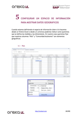5         CONFIGURAR UN ESPACIO DE INFORMACIÓN
              PARA MOSTRAR DATOS GEOGRÁFICOS


Cuando estamos definiendo el espacio de información (bien si lo hacemos
desde un fichero Excel o desde un universo) podemos indicar como queremos
que se defina las medidas y las dimensiones. En nuestro caso queremos fijar
que nuestras columnas “País” y “Comunidad Autónoma” son elementos
geográficos:



        5.1   País




                              h$p://orekait.com
                      (19/29)
 
