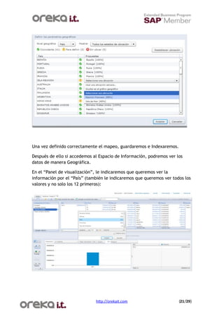 Una vez definido correctamente el mapeo, guardaremos e Indexaremos.

Después de ello si accedemos al Espacio de Información, podremos ver los
datos de manera Geográfica.

En el “Panel de visualización”, le indicaremos que queremos ver la
información por el “País” (también le indicaremos que queremos ver todos los
valores y no solo los 12 primeros):




                              h$p://orekait.com
                      (21/29)
 