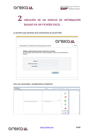 2      CREACIÓN DE UN ESPACIO DE INFORMACIÓN
           BASADO EN UN FICHERO EXCEL


Lo primero que haremos será conectarnos al Launch Pad:




Una vez conectados, accederemos al Explorer:




                             h$p://orekait.com
          (4/29)
 