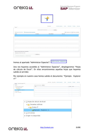 Iremos al apartado “Administrar Espacios”:

Una vez hayamos accedido al “Administrar Espacios”, desplegaremos “Hojas
de cálculo de Excel”. En ellas encontraremos aquellas hojas que hayamos
subido al servidor.

Por ejemplo en nuestro caso hemos subido el documento: “Ejemplo – Explorer
v1”




                              h$p://orekait.com
                    (5/29)
 