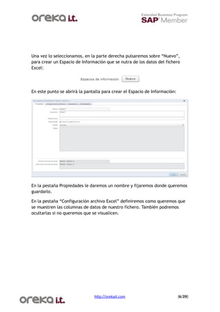 Una vez lo seleccionamos, en la parte derecha pulsaremos sobre “Nuevo”,
para crear un Espacio de Información que se nutra de los datos del fichero
Excel:




En este punto se abrirá la pantalla para crear el Espacio de Información:




En la pestaña Propiedades le daremos un nombre y fijaremos donde queremos
guardarlo.

En la pestaña “Configuración archivo Excel” definiremos como queremos que
se muestren las columnas de datos de nuestro fichero. También podremos
ocultarlas si no queremos que se visualicen.




                               h$p://orekait.com
                           (6/29)
 