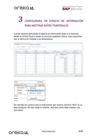 3      CONFIGURARA UN ESPACIO DE INFORMACIÓN
           PARA MOSTRAR DATOS TEMPORALES


Cuando estamos definiendo el espacio de información (bien si lo hacemos
desde un fichero Excel o desde un universo) podemos indicar como queremos
que se defina las medidas y las dimensiones:




Por ejemplo en nuestro caso le indicaremos que nuestra columna “Mes” es un
dato temporal. De este modo el sistema, reconoce como debe trabajar con
esos datos.




                              h$p://orekait.com
                     (9/29)
 
