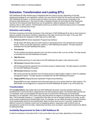 Extraction, Transformation and Loading (ETL)
SAP NetWeaver BI offers flexible ways of integrating data from various sources. Depending on the data
warehousing strategy for your application scenario, you can extract the data from the source and load it into the
SAP NetWeaver BI system, or directly access the data in the source, without storing it physically in the
Enterprise Data Warehouse. In this case the data is integrated virtually into the Enterprise Data Warehouse.
Sources for the Enterprise Data Warehouse can be operational, relational datasets (for example in SAP
systems), files or older systems. Transformations permit you to perform a technical cleanup and to consolidate
the data from a business point of view.
Extraction and Loading
Extraction processes and transfer processes in the initial layer of SAP NetWeaver BI as well as direct access to
data are possible using various interfaces, depending on the origin and format of the data. In this way, SAP
NetWeaver BI allows the integration of SAP data and non-SAP data.
● BI Service API (BI Service Application Programming Interface)
The BI service API allows data from SAP systems in standardized form to be extracted and accessed
directly. These can be SAP application systems or SAP NetWeaver BI systems. The data request is
controlled from the SAP NetWeaver BI system.
● File Interface
The file interface permits the extraction from and direct access to files, such as csvfiles. The data request
is controlled from the SAP NetWeaver BI system.
● Web Services
Web services permit you to send data to the SAP NetWeaver BI system under external control.
● UD Connect (Universal Data Connect)
UD Connect permits the extraction from and direct access to relational data. The data request is controlled
from the SAP NetWeaver BI system.
● DB Connect (Database Connect)
DB Connect permits the extraction from and direct access to data located in tables or views of a database
management system. The data request is controlled from the SAP NetWeaver BI system.
● Staging BAPIs (Staging Business Application Programming Interfaces)
Staging BAPIs are open interfaces which third party tools can use to extract data from older systems. The
data transfer can be triggered by a request from the SAP NetWeaver BI system or by a third party tool.
Transformation
With transformations, data loaded within the SAP NetWeaver BI system using the specified interfaces is
transferred from a source format to a target format in the data warehouse layers. The transformation permits you
to consolidate, clean up and integrate the data and thus to synchronize it technically and semantically,
permitting it to be evaluated. This is done using rules that permit any degree of complexity when transforming the
data. The functionality includes a 1:1 assignment of the data, the use of complex functions in formulas, as well
as the custom programming of transformation rules. For example, you can define formulas that use the functions
of the transformation library for the transformation. Basic functions (such as and, if, less than, greater than),
different functions for character chains (such as displaying values in uppercase), date functions (such as
calculating the quarter from the date), mathematical functions (such as division, exponential functions) are offered
for defining formulas.
Availability Requirements for Data in SAP NetWeaver BI
It might be necessary to have data which is more up-do-date or less up-to-date, depending on the business
SAP NetWeaver Library 7.0 - Business Intelligence January 2009
Page 7
 