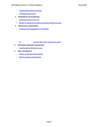 ○ Creating data transfer processes
○ Creating process chains
8. Scheduling and monitoring:
○ Checking process chain runs
○ Monitor for extraction processes and data transfer processes
9. Performance optimization:
○ Creating the first aggregate for an InfoCube
○ Or using the BIA index maintenance wizard
10. Information lifecycle management:
○ Creating data archiving processes
11. User management:
○ Setting up standard authorizations
○ Defining analysis authorizations
SAP NetWeaver Library 7.0 - Business Intelligence January 2009
Page 97
 