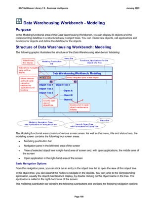 Data Warehousing Workbench - Modeling
Purpose
In the Modeling functional area of the Data Warehousing Workbench, you can display BI objects and the
corresponding dataflow in a structured way in object trees. You can create new objects, call applications and
functions for objects and define the dataflow for the objects.
Structure of Data Warehousing Workbench: Modeling
The following graphic illustrates the structure of the Data Warehousing Workbench: Modeling:
The Modeling functional area consists of various screen areas. As well as the menu, title and status bars, the
modeling screen contains the following four screen areas:
 Modeling pushbutton bar
 Navigation pane in the left-hand area of the screen
 View of selected object tree in right-hand area of screen and, with open applications, the middle area of
the screen
 Open application in the right-hand area of the screen
Basic Navigation Options
From the navigation pane, you can click on an entry in the object tree list to open the view of this object tree.
In the object tree, you can expand the nodes to navigate in the objects. You can jump to the corresponding
application, usually the object maintenance display, by double clicking on the object name in the tree. The
application is called in the right-hand area of the screen.
The modeling pushbutton bar contains the following pushbuttons and provides the following navigation options:
SAP NetWeaver Library 7.0 - Business Intelligence January 2009
Page 100
 