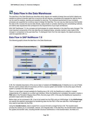 Data Flow in the Data Warehouse
The data flow in the Data Warehouse describes which objects are needed at design time and which objects are
needed at runtime to transfer data from a source to BI and cleanse, consolidate and integrate the data so that it
can be used for analysis, reporting and possibly for planning. The individual requirements of your company
processes are supported by numerous ways to design the data flow. You can use any data sources that transfer
the data to BI or access the source data directly, apply simple or complex cleansing and consolidating methods,
and define data repositories that correspond to the requirements of your layer architecture.
With SAP NetWeaver 7.0, the concepts and technologies for certain elements in the data flow were changed. The
most important components of the new data flow are explained below, whereby mention is also made of the
changes in comparison to the past data flow. To distinguish them from the new objects, the objects previously
used are appended with 3.x.
Data Flow in SAP NetWeaver 7.0
The following graphic shows the data flow in the Data Warehouse:
In BI, the metadata description of the source data is modeled with DataSources. A DataSource is a set of fields
that are used to extract data of a business unit from a source system and transfer it to the entry layer of the BI
system or provide it for direct access.
There is a new object concept available for DataSources in BI. In BI, the DataSource is edited or created
independently of 3.x objects on a unified user interface. When the DataSource is activated, the system creates a
PSA table in the Persistent Staging Area (PSA), the entry layer of BI. In this way the DataSource represents a
persistent object within the data flow.
Before data can be processed in BI, it has to be loaded into the PSA using an InfoPackage. In the InfoPackage,
you specify the selection parameters for transferring data into the PSA. In the new data flow, InfoPackages are
only used to load data into the PSA.
Using the transformation, data is copied from a source format to a target format in BI. The transformation
process thus allows you to consolidate, cleanse, and integrate data. In the data flow, the transformation replaces
the update and transfer rules, including transfer structure maintenance. In the transformation, the fields of a
SAP NetWeaver Library 7.0 - Business Intelligence January 2009
Page 102
 