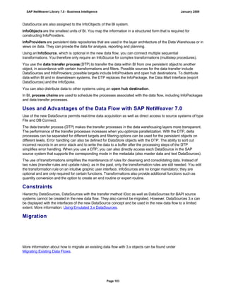 DataSource are also assigned to the InfoObjects of the BI system.
InfoObjects are the smallest units of BI. You map the information in a structured form that is required for
constructing InfoProviders.
InfoProviders are persistent data repositories that are used in the layer architecture of the Data Warehouse or in
views on data. They can provide the data for analysis, reporting and planning.
Using an InfoSource, which is optional in the new data flow, you can connect multiple sequential
transformations. You therefore only require an InfoSource for complex transformations (multistep procedures).
You use the data transfer process (DTP) to transfer the data within BI from one persistent object to another
object, in accordance with certain transformations and filters. Possible sources for the data transfer include
DataSources and InfoProviders; possible targets include InfoProviders and open hub destinations. To distribute
data within BI and in downstream systems, the DTP replaces the InfoPackage, the Data Mart Interface (export
DataSources) and the InfoSpoke.
You can also distribute data to other systems using an open hub destination.
In BI, process chains are used to schedule the processes associated with the data flow, including InfoPackages
and data transfer processes.
Uses and Advantages of the Data Flow with SAP NetWeaver 7.0
Use of the new DataSource permits real-time data acquisition as well as direct access to source systems of type
File and DB Connect.
The data transfer process (DTP) makes the transfer processes in the data warehousing layers more transparent.
The performance of the transfer processes increases when you optimize parallelization. With the DTP, delta
processes can be separated for different targets and filtering options can be used for the persistent objects on
different levels. Error handling can also be defined for DataStore objects with the DTP. The ability to sort out
incorrect records in an error stack and to write the data to a buffer after the processing steps of the DTP
simplifies error handling. When you use a DTP, you can also directly access each DataSource in the SAP
source system that supports the corresponding mode in the metadata (also master data and text DataSources).
The use of transformations simplifies the maintenance of rules for cleansing and consolidating data. Instead of
two rules (transfer rules and update rules), as in the past, only the transformation rules are still needed. You edit
the transformation rule on an intuitive graphic user interface. InfoSources are no longer mandatory; they are
optional and are only required for certain functions. Transformations also provide additional functions such as
quantity conversion and the option to create an end routine or expert routine.
Constraints
Hierarchy DataSources, DataSources with the transfer method IDoc as well as DataSources for BAPI source
systems cannot be created in the new data flow. They also cannot be migrated. However, DataSources 3.x can
be displayed with the interfaces of the new DataSource concept and be used in the new data flow to a limited
extent. More information: Using Emulated 3.x DataSources.
Migration
More information about how to migrate an existing data flow with 3.x objects can be found under
Migrating Existing Data Flows.
SAP NetWeaver Library 7.0 - Business Intelligence January 2009
Page 103
 
