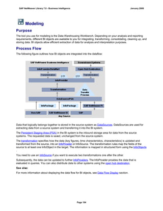 Modeling
Purpose
The tool you use for modeling is the Data Warehousing Workbench. Depending on your analysis and reporting
requirements, different BI objects are available to you for integrating, transforming, consolidating, cleaning up, and
storing data. BI objects allow efficient extraction of data for analysis and interpretation purposes.
Process Flow
The following figure outlines how BI objects are integrated into the dataflow:
Data that logically belongs together is stored in the source system as DataSources. DataSources are used for
extracting data from a source system and transferring it into the BI system.
The Persistent Staging Area (PSA) in the BI system is the inbound storage area for data from the source
systems. The requested data is saved, unchanged from the source system.
The transformation specifies how the data (key figures, time characteristics, characteristics) is updated and
transformed from the source, into an InfoProvider or InfoSource. The transformation rules map the fields of the
source to at least one InfoObject in the target. The information is mapped in structured form using the InfoObjects
.
You need to use an InfoSource if you want to execute two transformations one after the other.
Subsequently, the data can be updated to further InfoProviders. The InfoProvider provides the data that is
evaluated in queries. You can also distribute data to other systems using the open hub destination.
See also:
For more information about displaying the data flow for BI objects, see Data Flow Display section.
SAP NetWeaver Library 7.0 - Business Intelligence January 2009
Page 104
 