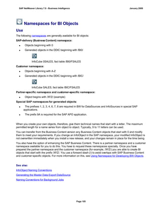 Namespaces for BI Objects
Use
The following namespaces are generally available for BI objects:
SAP-delivery (Business Content) namespace:
 Objects beginning with 0
 Generated objects in the DDIC beginning with /BI0/
InfoCube 0SALES, fact table /BI0/FSALES
Customer namespace:
 Objects beginning with A-Z
 Generated objects in the DDIC beginning with /BIC/
InfoCube SALES, fact table /BIC/FSALES
Partner-specific namespace and customer-specific namespace:
 Object begins with /XYZ/ (example)
Special SAP namespaces for generated objects:
 The prefixes 1, 2, 3, 4, 6, 7, 8 are required in BW for DataSources and InfoSources in special SAP
applications.
 The prefix 9A is required for the SAP APO application.
When you create your own objects, therefore, give them technical names that start with a letter. The maximum
permitted length for a name varies from object to object. Typically, 9 to 11 letters can be used.
You can transfer from the Business Content version any Business Content objects that start with 0 and modify
them to meet your requirements. If you change an InfoObject in the SAP namespace, your modified InfoObject is
not overwritten immediately when you install a new release, and your changes remain in place for the time being.
You also have the option of enhancing the SAP Business Content. There is a partner namespace and a customer
namespace available for you to do this. You have to request these namespaces specially. Once you have
prepared the partner namespace and the customer namespace (for example, /XYZ/) you are able to create BI
objects that start with the prefix /XYZ/. You use a forward slash (/) to avoid overlaps with SAP Business Content
and customer-specific objects. For more information on this, see Using Namespace for Developing BW Objects.
See also:
InfoObject Naming Conventions
Generating the Master Data Export DataSource
Naming Conventions for Background Jobs
SAP NetWeaver Library 7.0 - Business Intelligence January 2009
Page 105
 