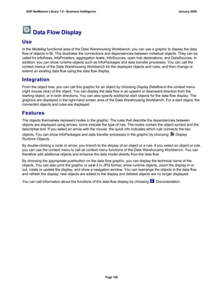 Data Flow Display
Use
In the Modeling functional area of the Data Warehousing Workbench, you can use a graphic to display the data
flow of objects in BI. This illustrates the connections and dependencies between individual objects. They can be
called for InfoAreas, InfoProviders, aggregation levels, InfoSources, open hub destinations, and DataSources. In
addition, you can show runtime objects such as InfoPackages and data transfer processes. You can call the
context menus of the Data Warehousing Workbench for the displayed objects and rules, and then change or
extend an existing data flow using the data flow display.
Integration
From the object tree, you can call this graphic for an object by choosing Display Dataflow in the context menu
(right mouse click) of the object. You can display the data flow in an upward or downward direction from the
starting object, or in both directions. You can also specify additional start objects for the data flow display. The
graphics are displayed in the right-hand screen area of the Data Warehousing Workbench. For a start object, the
connected objects and rules are displayed.
Features
The objects themselves represent nodes in the graphic. The rules that describe the dependencies between
objects are displayed using arrows. Icons indicate the type of rule. The nodes contain the object symbol and the
descriptive text. If you select an arrow with the mouse, the quick info indicates which rule connects the two
objects. You can show InfoPackages and data transfer processes in the graphic by choosing Display
Runtime Objects.
By double-clicking a node or arrow, you branch to the display of an object or a rule. If you select an object or rule,
you can use the context menu to call all context menu functions of the Data Warehousing Workbench. You can
therefore add additional objects and enhance the data model directly from the data flow.
By choosing the appropriate pushbutton on the data flow graphic, you can display the technical name of the
objects. You can also print the graphic or save it in JPG format, show runtime objects, zoom the display in or
out, rotate or update the display, and show a navigation window. You can rearrange the objects in the data flow
and refresh the display; new objects are added to the display and deleted objects are no longer displayed.
You can call information about the functions of the data flow display by choosing Documentation.
SAP NetWeaver Library 7.0 - Business Intelligence January 2009
Page 106
 